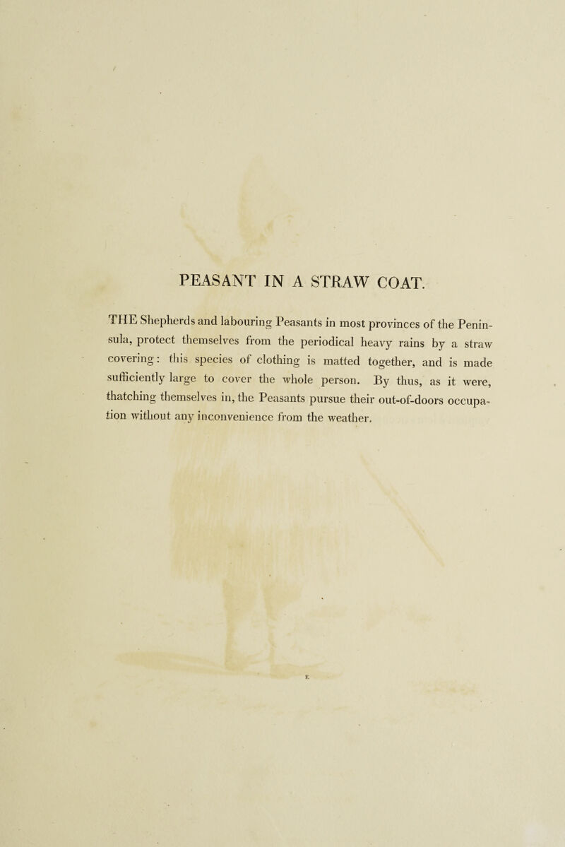 PEASANT IN A STRAW COAT. THE Shepherds and labouring Peasants in most provinces of the Penin¬ sula, protect themselves from the periodical heavy rains by a straw covering . this species of clothing is matted together, and is made sufficiently large to cover the whole person. By thus, as it were, thatching themselves in, the Peasants pursue their out-of-doors occupa^ tion without any inconvenience from the weather.