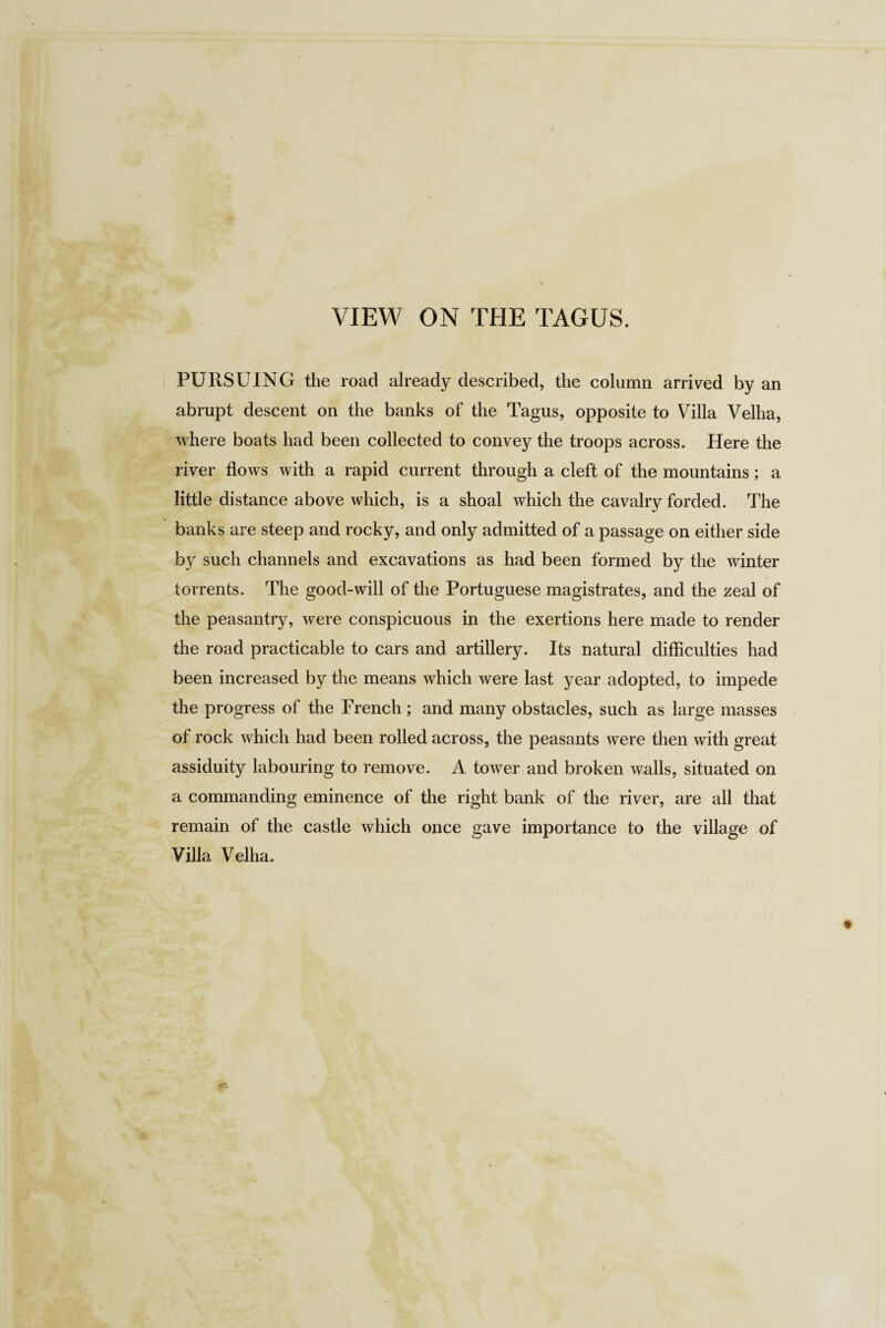 VIEW ON THE TAGUS. PURSUING the road already described, the column arrived by an abrupt descent on the banks of the Tagus, opposite to Villa Velha, where boats had been collected to convey the troops across. Here the river flows with a rapid current through a cleft of the mountains; a little distance above which, is a shoal which the cavalry forded. The banks are steep and rocky, and only admitted of a passage on either side by such channels and excavations as had been formed by the winter torrents. The good-will of the Portuguese magistrates, and the zeal of the peasantry, were conspicuous in the exertions here made to render the road practicable to cars and artillery. Its natural difficulties had been increased by the means which were last year adopted, to impede the progress of the French; and many obstacles, such as large masses of rock which had been rolled across, the peasants were then with great assiduity labouring to remove. A tower and broken walls, situated on a commanding eminence of the right bank of the river, are all that remain of the castle which once gave importance to the village of Villa Velha.