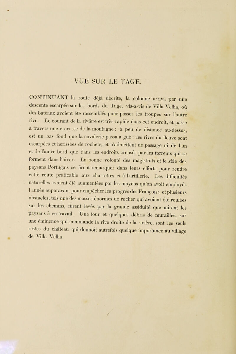 VUE SUR LE 'PAGE. CONTINUANT la route deja decrite, la colonne arriva par une descente escarpee sur les bords du Tage, vis-a-vis de Villa Velha, ou des bateaux avoient ete rassembles pour passer les troupes sur Tautre rive. Le courant de la riviere est trks rapide dans cet endroit, et passe a travers une crevasse de la montagne : a peu de distance au-dessus5 est un bas fond que la cavalerie passa. a gue; les rives du fleuve sont escarpees et h6rissees de rochers, et n admettent de passage ni de Tun et de Tautre bord que dans les endroits creuses par les torrents qui se torment dans lhiver. La bonne volonte des magistrats et le zele des paysans Portugais se firent remarquer dans leurs efforts pour rendre cette route praticable aux charrettes et a Tartillerie. Les difficultes naturelles avoient ete augmentees par les moyens qu’on avoit employes Tannee auparavant pour empScher les progres des Francois; et plusieurs obstacles, tels que des masses enormes de rocher qui avoient ete roulees sur les chemins, lurent leves par la grande assiduite que mirent les paysans a ce travail. Une tour et quelques debris de murailles, sur une eminence qui commande la rive droite de la riviere, sont les seuls restes du chateau qui donnoit autrefois quelque importance au village de Villa Velha.