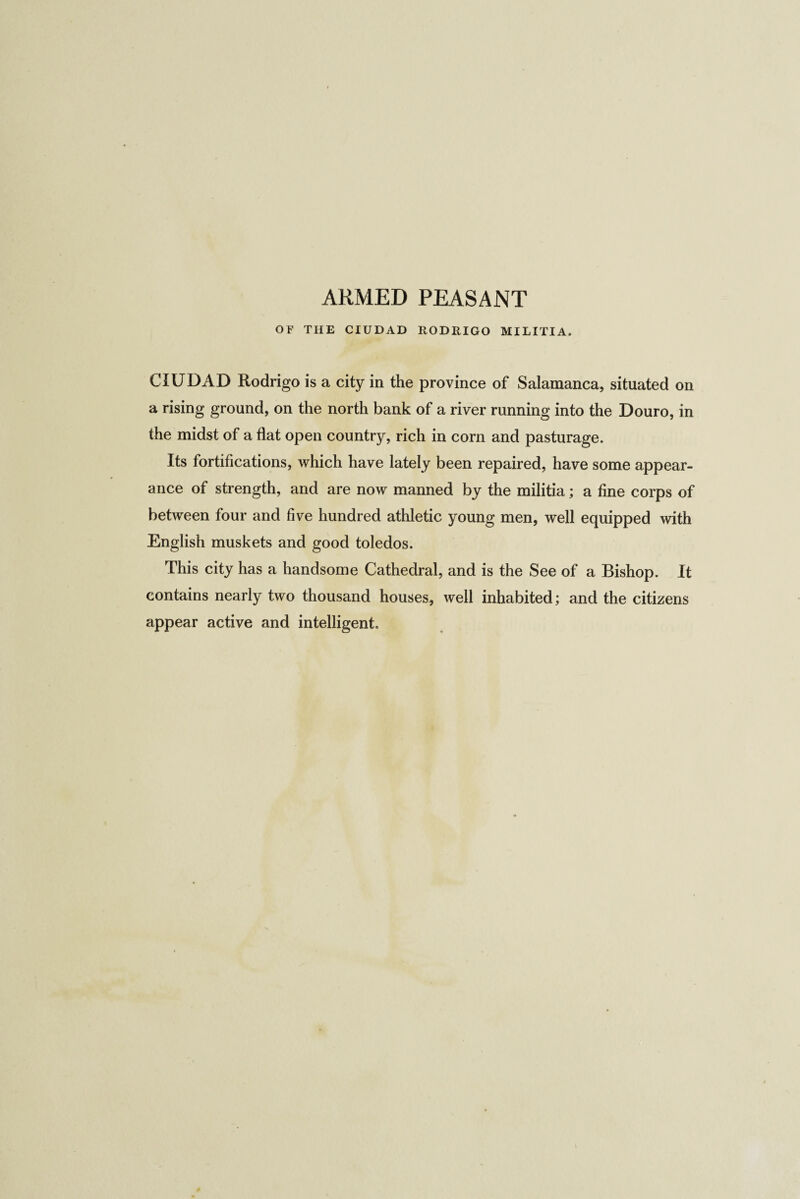 ARMED PEASANT OF THE CIUDAD RODRIGO MILITIA. CIUDAD Rodrigo is a city in the province of Salamanca, situated on a rising ground, on the north bank of a river running into the Douro, in the midst of a flat open country, rich in corn and pasturage. Its fortifications, which have lately been repaired, have some appear¬ ance of strength, and are now manned by the militia; a fine corps of between four and five hundred athletic young men, well equipped with English muskets and good toledos. This city has a handsome Cathedral, and is the See of a Bishop. It contains nearly two thousand houses, well inhabited; and the citizens appear active and intelligent.