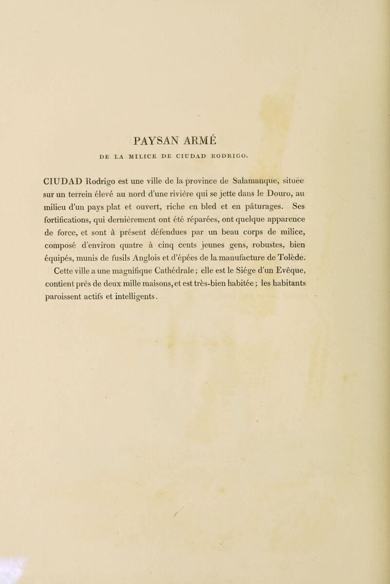 PAYSAN ARME DE LA MILICE DE CIUDAD RODRIGO. CIUDAD Rodrigo est une ville de la province de Salamanque, situee sur un terrein eleve au nord dfirne riviere qui se jette dans le Douro, au milieu d'un pays plat et ouvert, riche en bled et en paturages. Ses fortifications, qui dernierement ont ete reparees, ont quelque apparence de force, et sont a present defendues par un beau corps de milice, compose d’environ quatre a cinq cents jeunes gens, robustes, bien equipes, munis de fusils Anglois et d’epees de la manufacture de Tolede. Cette ville a une magnifique Cathedrale; elle est le Siege d'un Eveque, contient pres de deux mille maisons, et est trhs-bien habitee; les habitants paroissent actifs et intelligents.