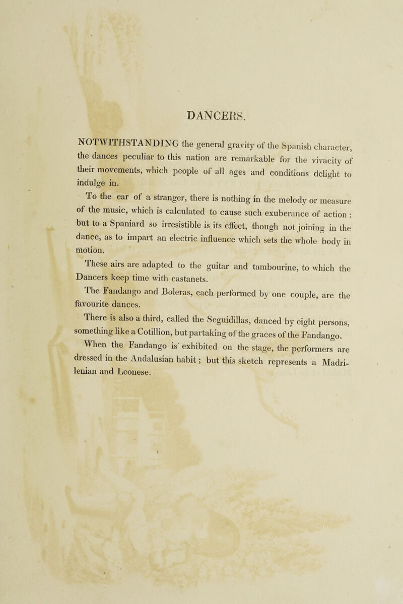 NOTWITHSTANDING the general gravity of the Spanish character, the dances peculiar to this nation are remarkable for the vivacity of their movements, which people of all ages and conditions delight to indulge in. To the ear of a stranger, there is nothing in the melody or measure of the music, which is calculated to cause such exuberance of action ; but to a Spaniard so irresistible is its effect, though not joining in the dance, as to impart an electric influence which sets the whole body in motion. These airs are adapted to the guitar and tambourine, to which the Dancers keep time with castanets. The Fandango and Boleras, each performed by one couple, are the favourite dances. There is also a third, called the Seguidillas, danced by eight persons, something like a Cotillion, but partaking of the graces of the Fandango. When the Fandango is exhibited on the stage, the performers are dressed in the Andalusian habit; but this sketch represents a Madri¬ lenian and Leonese.