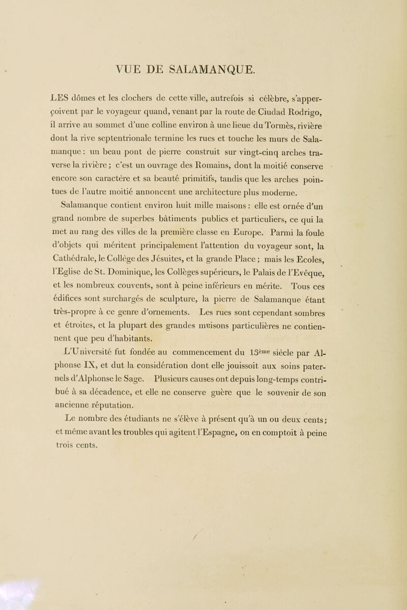 LES domes et les clochers de cette ville, autrefois si ceRbre, s’apper- coivent par le voyageur quand, venant par la route de Ciudad Rodrigo, il arrive au sommet d’une colline environ a unelieue du Tonnes, riviere dont la rive septentrionale termine les rues et touche les murs de Sala- manque: un beau pont de pierre construit sur vingt-cinq arches tra¬ verse la riviere; c’est un ouvrage des Romains, dont la moitie conserve encore son caractere et sa beaute primitifs, tandis que les arches poin- tues de l’autre moitie annoncent une architecture plus moderne. Salamanque contient environ liuit mille maisons : elle est ornee d'un grand nombre de superbes batiments publics et particuliers, ce qui la met au rang des villes de la premiere classe en Europe. Parmi la foule d'objets qui meritent principalement Pattention du voyageur sont, la Cathedrale, le College des Jesuites, et la grande Place ; mais les Ecoles, PEglise de St. Dominique, les Colleges superieurs, le Palais de PEveque, et les nombreux convents, sont a peine inferieurs en merite. Tous ces edifices sont surcharges de sculpture, la pierre de Salamanque etant tres-propre a ce genre d'ornements. Les rues sont cependant sombres et etroites, et la plupart des grandes muisons particulihres ne contien- nent que peu d'habitants. L'Universite fut fondee au commencement du 13^me siecle par Al¬ phonse IX, et dut la consideration dont elle jouissoit aux soins pater- nels d'Alphonse le Sage. Plusieurs causes ont depuis long-temps contri- bue a sa decadence, et elle ne conserve guere que le souvenir de son ancienne reputation. Le nombre des etudiants ne s'elhve a prdsent qu'a un ou deux cents; et meme avant les troubles qui agitent 1’Espagne, on en comptoit a peine trois cents.