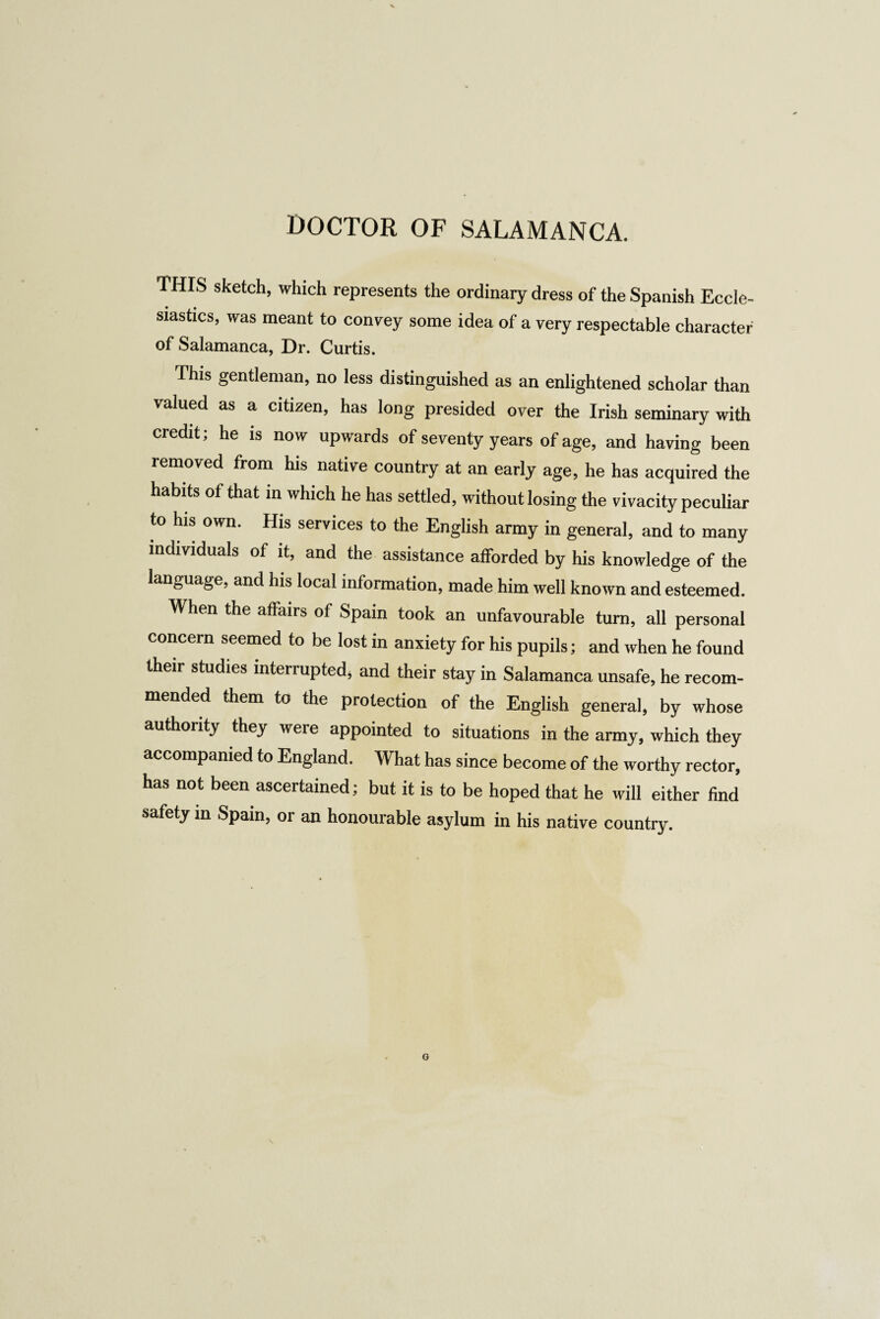 THIS sketch, which represents the ordinary dress of the Spanish Eccle¬ siastics, was meant to convey some idea of a very respectable character of Salamanca, Dr. Curtis. This gentleman, no less distinguished as an enlightened scholar than valued as a citizen, has long presided over the Irish seminary with credit; he is now upwards of seventy years of age, and having been removed from his native country at an early age, he has acquired the habits of that in which he has settled, without losing the vivacity peculiar to his own. His services to the English army in general, and to many individuals of it, and the assistance afforded by his knowledge of the language, and his local information, made him well known and esteemed. When the affairs of Spain took an unfavourable turn, all personal concern seemed to be lost in anxiety for his pupils; and when he found their studies interrupted, and their stay in Salamanca unsafe, he recom¬ mended them to the protection of the English general, by whose authority they were appointed to situations in the army, which they accompanied to England. What has since become of the worthy rector, has not been ascertained; but it is to be hoped that he will either find safety in Spain, or an honourable asylum in his native country. O
