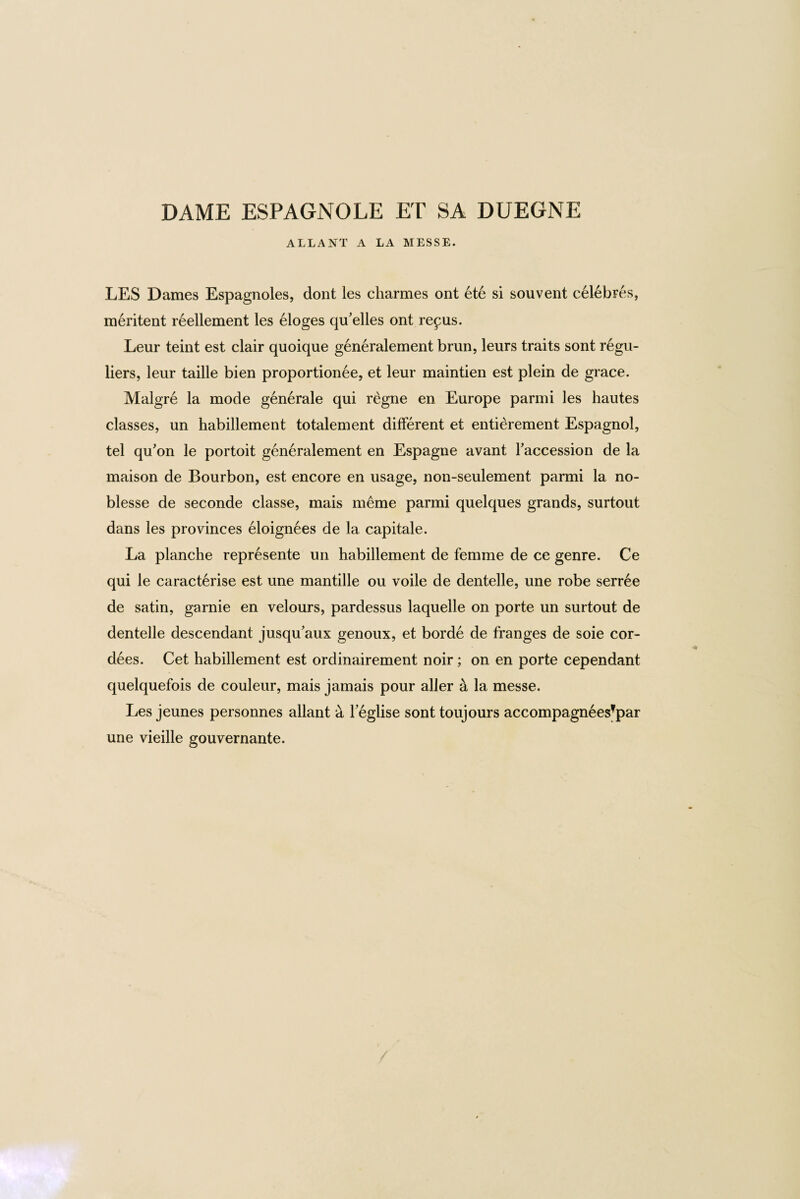 DAME ESPAGNOLE ET SA DUEGNE ALLANT A LA MESSE. LES Dames Espagnoles, dont les charmes ont ete si souvent celebFes, meritent reellement les eloges qu'elles ont repus. Leur teint est clair quoique generalement bran, leurs traits sont regu- liers, leur taille bien proportionee, et leur maintien est plein de grace. Malgre la mode generale qui regne en Europe parmi les hautes classes, un habillement totalement different et entierement Espagnol, tel qu'on le portoit generalement en Espagne avant Taccession de la maison de Bourbon, est encore en usage, non-seulement parmi la no¬ blesse de seconde classe, mais meme parmi quelques grands, surtout dans les provinces eloignees de la capitale. La planche represente un habillement de femme de ce genre. Ce qui le caracterise est une mantille ou voile de dentelle, une robe serree de satin, garnie en velours, pardessus laquelle on porte un surtout de dentelle descendant jusqu’aux genoux, et borde de franges de soie cor- dees. Cet habillement est ordinairement noir; on en porte cependant quelquefois de couleur, mais jamais pour aller a la messe. Les jeunes personnes allant a l eglise sont toujours accompagneesfpar une vieille gouvernante.