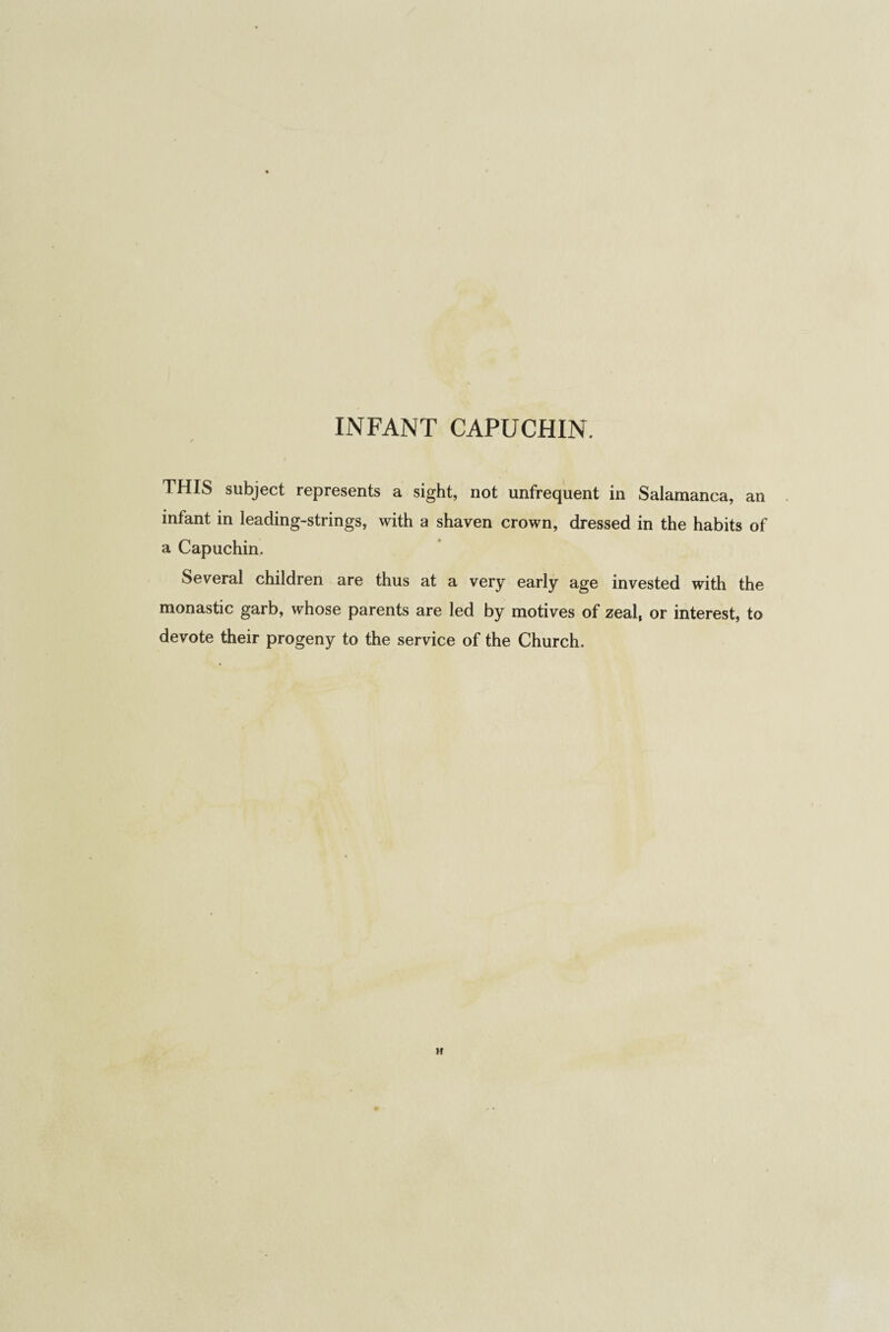 THIS subject represents a sight, not unfrequent in Salamanca, an infant in leading-strings, with a shaven crown, dressed in the habits of a Capuchin. Several children are thus at a very early age invested with the monastic garb, whose parents are led by motives of zeal, or interest, to devote their progeny to the service of the Church. H
