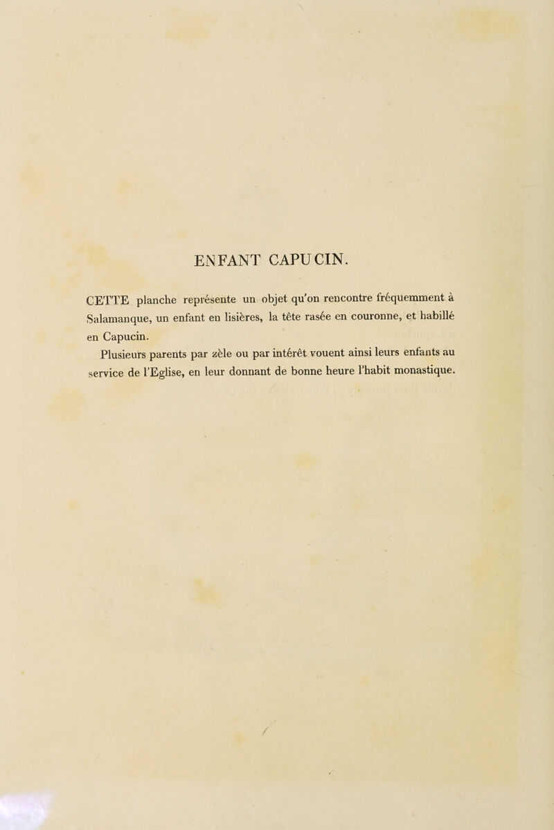 CETTE planche represente un objet qu on rencontre fr6quemment a Salamanque, un enfant en lisi&res, la t£te ras6e en couronne, et habille en Capuein. Plusieurs parents par zMe ou par interet vouent ainsi leurs enfants an service de TEglise, en leur donnant de bonne heure Thabit monastique.