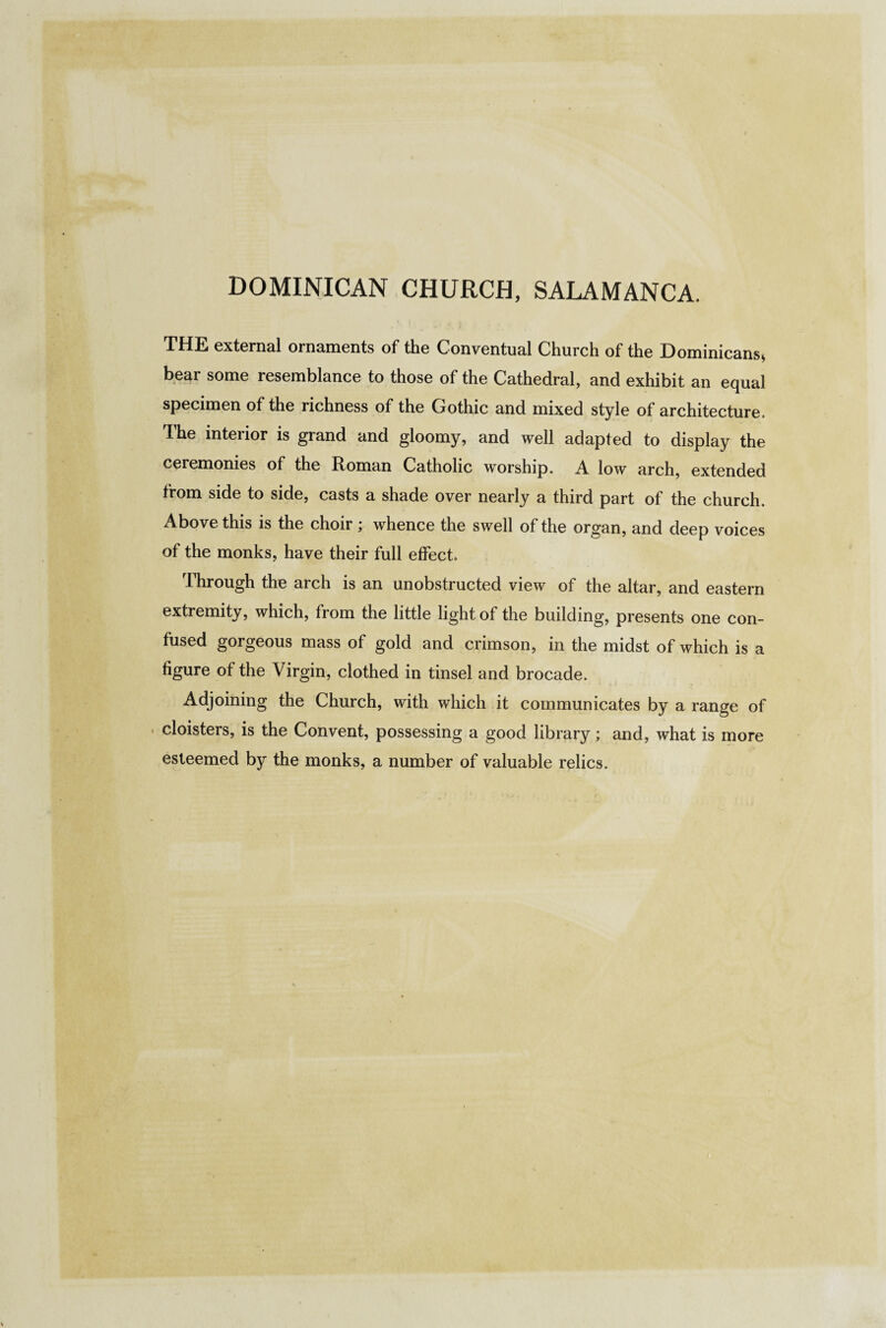 DOMINICAN CHURCH, SALAMANCA. THE external ornaments of the Conventual Church of the Dominicans, bear some resemblance to those of the Cathedral, and exhibit an equal specimen of the richness of the Gothic and mixed style of architecture. The interior is grand and gloomy, and well adapted to display the ceremonies of the Roman Catholic worship. A low arch, extended from side to side, casts a shade over nearly a third part of the church. Above this is the choir ; whence the swell of the organ, and deep voices of the monks, have their full effect. Through the arch is an unobstructed view of the altar, and eastern extremity, which, from the little light of the building, presents one con¬ fused gorgeous mass of gold and crimson, in the midst of which is a figure of the Virgin, clothed in tinsel and brocade. Adjoining the Church, with which it communicates by a range of • cloisters, is the Convent, possessing a good library; and, what is more esteemed by the monks, a number of valuable relics.