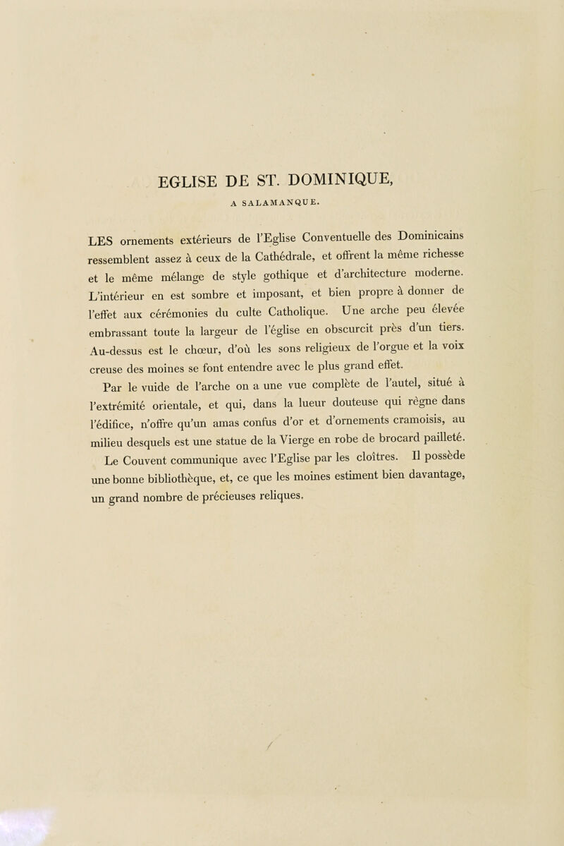 EGLISE DE ST. DOMINIQUE, A SALAMANQUE. LES ornements exterieurs de l’Eglise Conventuelle des Dominicains ressemblent assez k ceux de la Cath6drale, et offrent la m&ne richesse et le m&ne mdlange de style gothique et ^architecture moderne. L mterieur en est sombre et imposant, et bien propre a dormer de Peffet aux ceremonies du culte Catholique. Une arche peu elevee embrassant toute la largeur de leglise en obscurcit pres dun tiers. Au-dessus est le choeur, d'ou les sons religieux de Forgue et la voix creuse des moines se font entendre avec le plus grand eftet. Par le vuide de Farche on a une vue complete de Fautel, situ6 a Fextremite orientale, et qui, dans la lueur douteuse qui regne dans Fedifice, n'offre qu'un amas confus d’or et d ornements cramoisis, au milieu desquels est une statue de la Vierge en robe de brocard paillete. Le Couvent communique avec FEglise par les cloitres. II posskde une bonne biblioth^que, et, ce que les moines estiment bien davantage, un grand nombre de precieuses reliques.