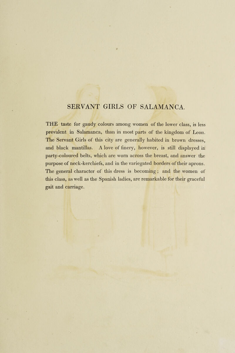 SERVANT GIRLS OF SALAMANCA. THE taste for gaudy colours among women of the lower class, is less prevalent in Salamanca, than in most parts of the kingdom of Leon. The Servant Girls of this city are generally habited in brown dresses, and black mantillas. A love of finery, however, is still displayed in party-coloured belts, which are worn across the breast, and answer the purpose of neck-kerchiefs, and in the variegated borders of their aprons. The general character of this dress is becoming; and the women of this class, as well as the Spanish ladies, are remarkable for their graceful gait and carriage.