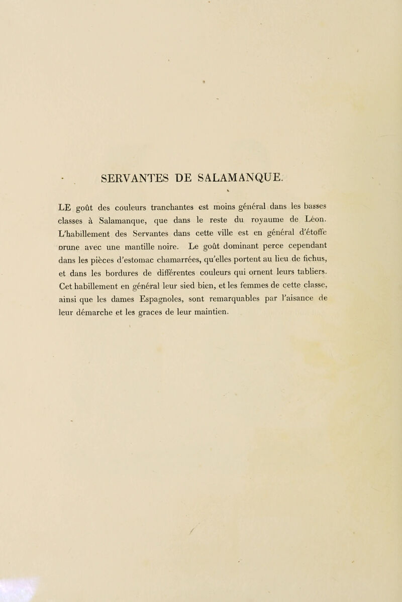 SERVANTES DE SALAMANQUE. V. LE goto des couleurs tranchantes est moins general dans les basses classes a Salamanque, que dans le reste du royaume de Leon. L'habillement des Servantes dans cette ville est en general d etofte orune avec une mantille noire. Le goat dominant perce cependant dans les pibces d'estomac chamarrees, qu'elles portent au lieu de fichus, et dans les bordures de difF6rentes couleurs qui ornent leurs tabliers. Cet habillement en gen6ral leur sied bien, et les femmes de cette classe, ainsi que les dames Espagnoles, sont remarquables par Faisance de leur demarche et les graces de leur maintien.