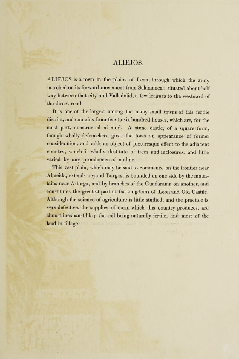 ALIEJOS is a town in the plains of Leon, through which the army marched on its forward movement from Salamanca; situated about half way between that city and Valladolid, a few leagues to the westward of the direct road. It is one of the largest among the many small towns of this fertile district, and contains from five to six hundred houses, which are, for the most part, constructed of mud. A stone castle, of a square form, though wholly defenceless, gives the town an appearance of former consideration, and adds an object of picturesque effect to the adjacent country, which is wholly destitute of trees and inclosures, and little varied by any prominence of outline. This vast plain, which may be said to commence on the frontier near Almeida, extends beyond Burgos, is bounded on one side by the moun- X tains near Astorga, and by branches of the Guadarama on another, and constitutes the greatest part of the kingdoms of Leon and Old Castile. Although the science of agriculture is little studied, and the practice is very defective, the supplies of corn, which this country produces, are almost inexhaustible ; the soil being naturally fertile, and most of the land in tillage.