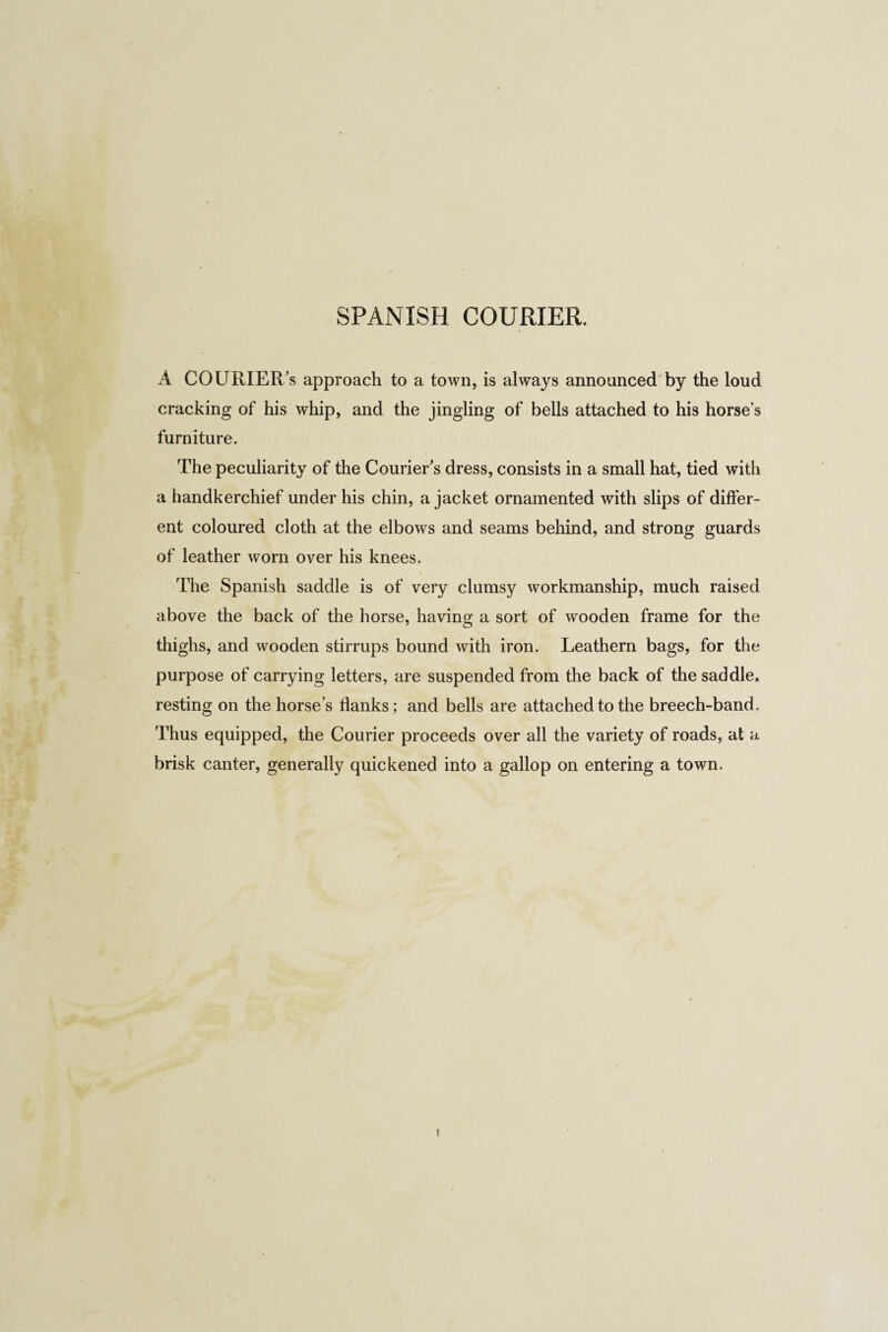 SPANISH COURIER. A COURIERS approach to a town, is always announced by the loud cracking of his whip, and the jingling of bells attached to his horse’s furniture. The peculiarity of the Courier’s dress, consists in a small hat, tied with a handkerchief under his chin, a jacket ornamented with slips of differ¬ ent coloured cloth at the elbows and seams behind, and strong guards of leather worn over his knees. The Spanish saddle is of very clumsy workmanship, much raised above the back of the horse, having a sort of wooden frame for the thighs, and wooden stirrups bound with iron. Leathern bags, for the purpose of carrying letters, are suspended from the back of the saddle, resting on the horse’s Hanks; and bells are attached to the breech-band. Thus equipped, the Courier proceeds over all the variety of roads, at a brisk canter, generally quickened into a gallop on entering a town. i