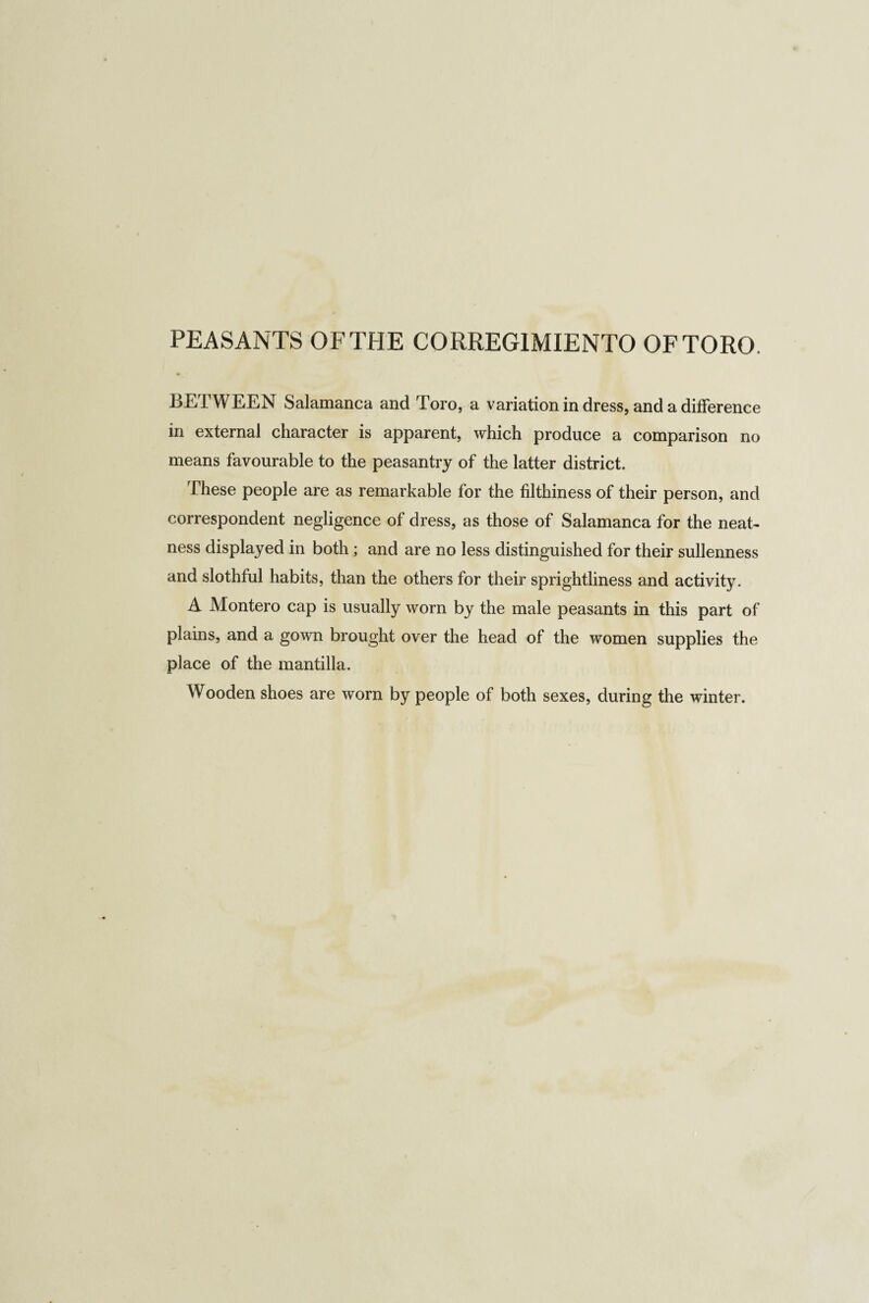 PEASANTS OF THE CORREGIMIENTO OF TORO. BETWEEN Salamanca and Toro, a variation in dress, and a difference in external character is apparent, which produce a comparison no means favourable to the peasantry of the latter district. These people are as remarkable for the filthiness of their person, and correspondent negligence of dress, as those of Salamanca for the neat¬ ness displayed in both; and are no less distinguished for their sullenness and slothful habits, than the others for their sprightliness and activity. A Montero cap is usually worn by the male peasants in this part of plains, and a gown brought over the head of the women supplies the place of the mantilla. Wooden shoes are worn by people of both sexes, during the winter.