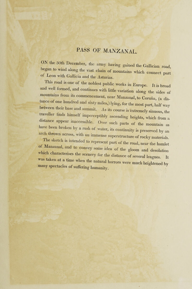 ON the 30th December, the army having gained the Gallician road began to wind along the vast chain of mountains which connect part ot Leon with Gallicia and the Asturias. This road is one of the noblest public works in Europe. It is broad and well formed, and continues with little variation along the sides of mountains from its commencement, near Manzanal, to Coruna (a dis tance of one hundred and sixty miles,) lying, for the most part, half way etween their base and summit. As its course is extremely sinuous, the traveller finds himself imperceptibly ascending heights, which from a distance appear inaccessible. Over such parts of the mountain as lave een broken by a rush of water, its continuity is preserved by an arch thrown across, with an immense superstructure of rocky materials. e sketch is intended to represent part of the road, near the hamlet o Manzanal, and to convey some idea of the gloom and desolation which characterises the scenery for the distance of several leagues. It was taken at a time when thp nnfuroi i vnen the natural horrors were much heightened by many spectacles of suffering humanity.