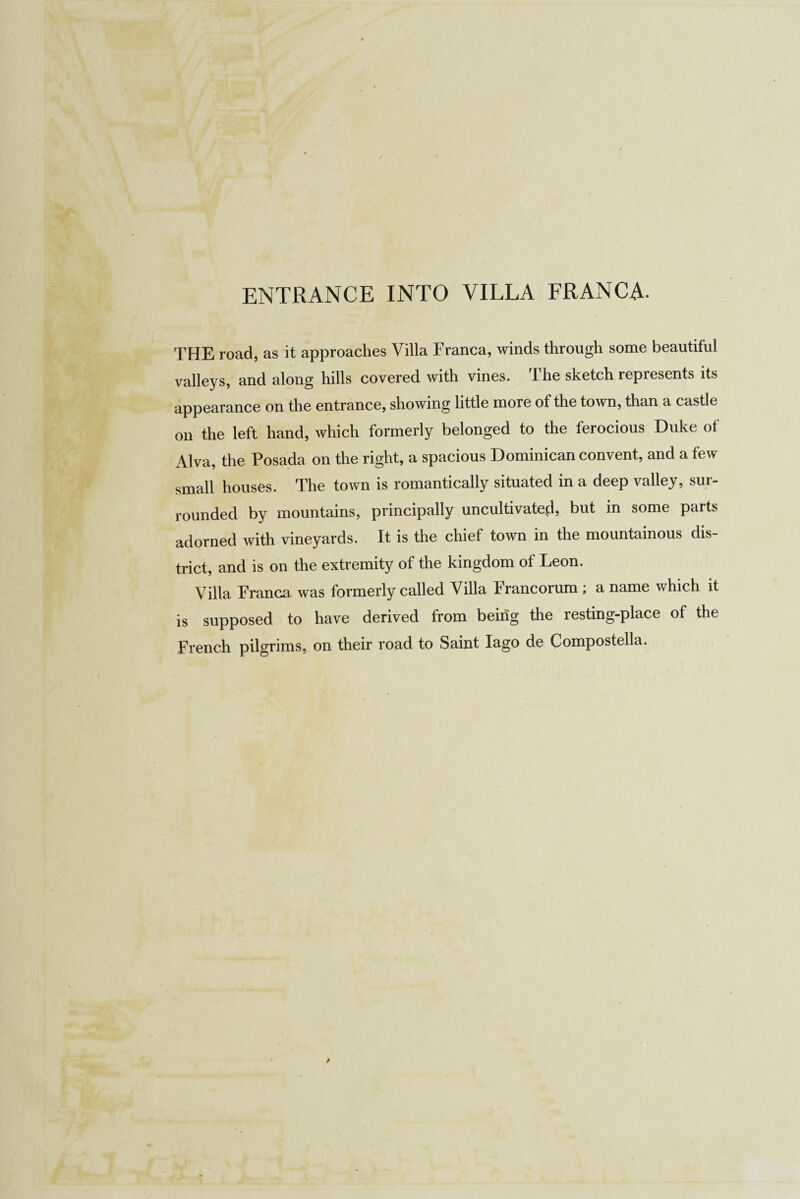 ENTRANCE INTO VILLA FRANCA- THE road, as it approaches Villa Franca, winds through some beautiful valleys, and along hills covered with vines. I he sketch represents its appearance on the entrance, showing little more of the town, than a castle on the left hand, which formerly belonged to the ferocious Duke of Alva, the Posada on the right, a spacious Dominican convent, and a few small houses. The town is romantically situated in a deep valley, sur¬ rounded by mountains, principally uncultivated, but in some parts adorned with vineyards. It is the chief town in the mountainous dis¬ trict, and is on the extremity of the kingdom of Leon. Villa Franca was formerly called Villa Francorum ; a name which it is supposed to have derived from being the resting-place of the French pilgrims, on their road to Saint lago de Compostella.