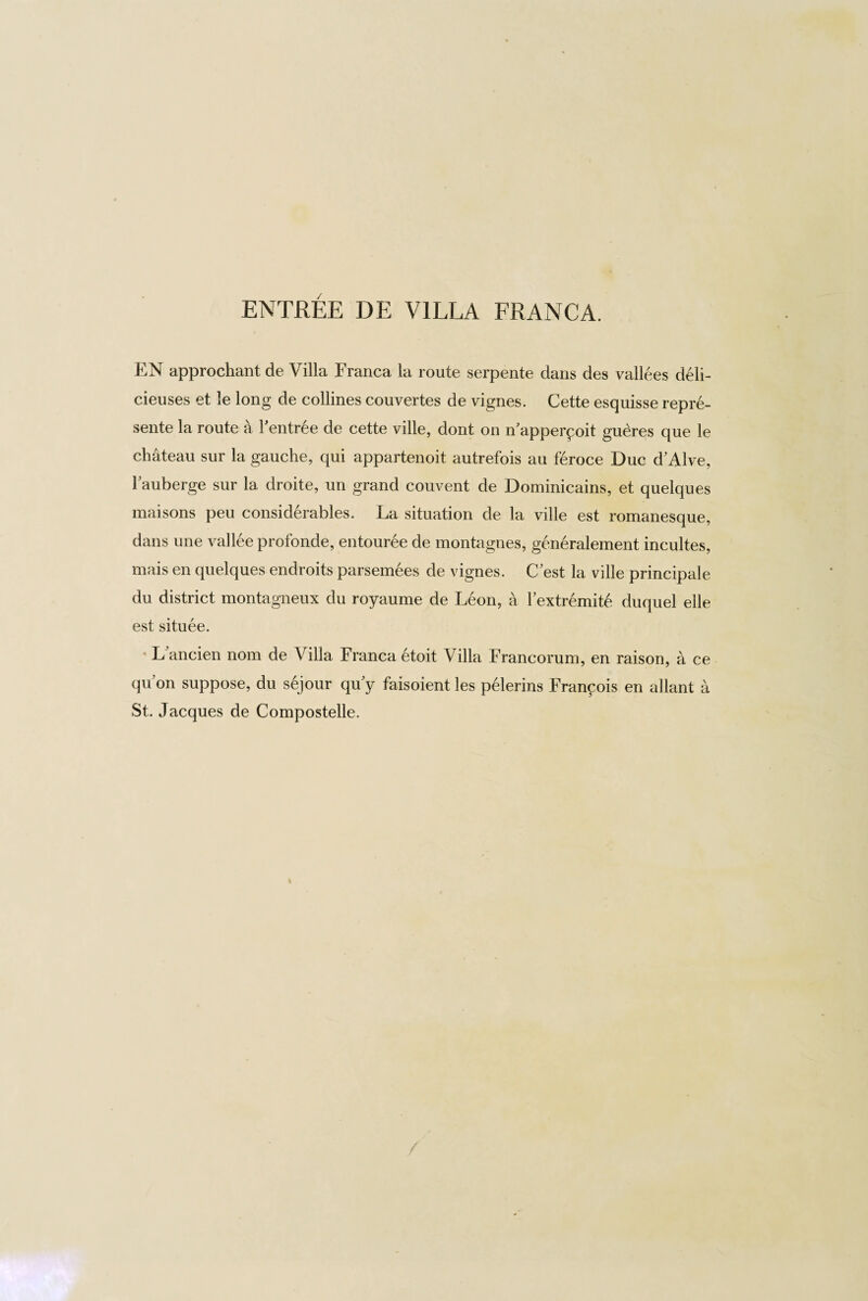 EN approchant de Villa Franca la route serpente dans des vallees deli- cieuses et le long de collines couvertes de vignes. Cette esquisse repre¬ sente la route a Fentree de cette ville, dont on n’apperp oit gudres que le chateau sur la gauche, qui appartenoit autrefois au feroce Due dAlve, l’auberge sur la droite, un grand couvent de Dominicains, et quelques maisons peu considerables. La situation de la ville est romanesque, dans une vallee profonde, entouree de montagnes, generalement incultes, mais en quelques endroits parsemees de vignes. C'est la ville principale du district montagneux du royaume de Leon, a Fextremite duquel eile est situee. ' L ancien nom de Villa Franca etoit Villa Francorum, en raison, a ce quon suppose, du sejour qu y faisoient les pelerins Francois en allant a St. Jacques de Compostelle.