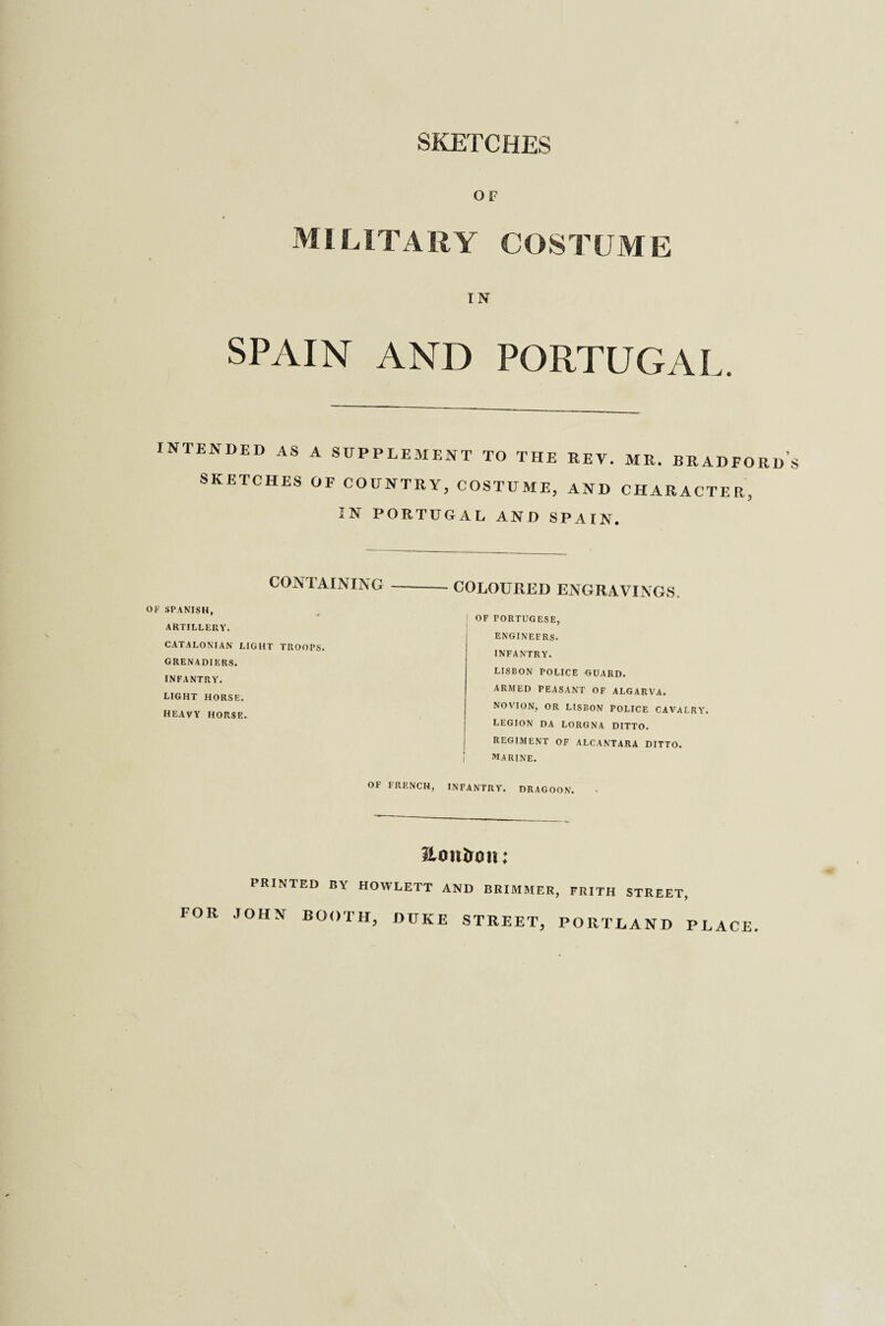 SKETCHES OF MILlTARY COSTUM E IN SPAIN AND PORTUGAL. INTENDED AS SKETCHES A SUPPLEMENT TO THE REV. MR. BRADFORD’S OF COUNTRY, COSTUME, AND CHARACTER, IN PORTUGAL AND SPAIN. CONTAINING OF SPANISH, ARTILLERY. CATALONIAN LIGHT TROOPS. GRENADIERS. INFANTRY. LIGHT HORSE. HEAVY HORSE. OF FRENCH, COLOURED ENGRAVINGS. OF PORTUGESE, ENGINEERS. INFANTRY. LISBON POLICE GUARD. ARMED PEASANT OF ALGARVA. NOVION, OR LISBON POLICE CAVALRY. LEGION DA LORGNA DITTO. REGIMENT OF ALCANTARA DITTO. MARINE. INFANTRY. DRAGOON. HoiUroit; l RIMED BY HOWLETT AND BRIMMER, FRITH STREET, FOR JOHN BOOTH, DUKE STREET, PORTLAND PLACE