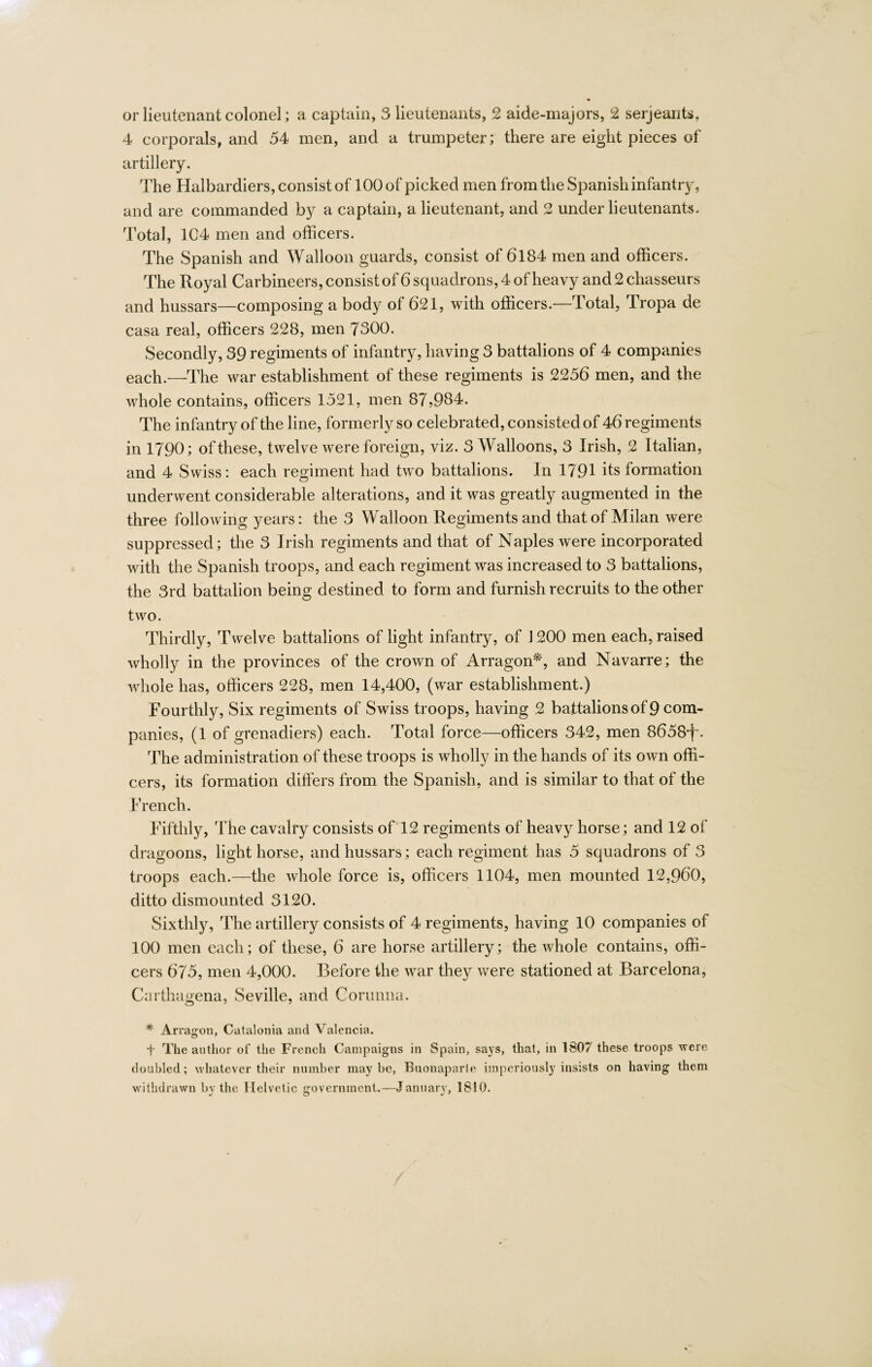 4 corporals, and 54 men, and a trumpeter; there are eight pieces of artillery. The Halbardiers, consist of 100 of picked men from the Spanish infantry, and are commanded by a captain, a lieutenant, and 2 under lieutenants. Total, 104 men and officers. The Spanish and Walloon guards, consist of 6184 men and officers. The Royal Carbineers, consist of 6 squadrons, 4 of heavy and 2 chasseurs and hussars—composing a body of 621, with officers.—Total, Tropa de casa real, officers 228, men 7300. Secondly, 39 regiments of infantry, having 3 battalions of 4 companies each.—The war establishment of these regiments is 2256 men, and the whole contains, officers 1521, men 87,984. The infantry of the line, formerly so celebrated, consisted of 46 regiments in 1790; of these, twelve were foreign, viz. 3 Walloons, 3 Irish, 2 Italian, and 4 Swiss: each regiment had two battalions. In 1791 its formation underwent considerable alterations, and it was greatly augmented in the three following years: the 3 Walloon Regiments and that of Milan were suppressed; the 3 Irish regiments and that of Naples were incorporated with the Spanish troops, and each regiment was increased to 3 battalions, the 3rd battalion being destined to form and furnish recruits to the other two. Thirdly, Twelve battalions of light infantry, of 1200 men each, raised wholly in the provinces of the crown of Arragon*, and Navarre; the whole has, officers 228, men 14,400, (war establishment.) Fourthly, Six regiments of Swiss troops, having 2 battalions of 9 com¬ panies, (1 of grenadiers) each. Total force—officers 342, men 8658ff. The administration of these troops is wholly in the hands of its own offi¬ cers, its formation differs from the Spanish, and is similar to that of the French. Fifthly, The cavalry consists of 12 regiments of heavy horse; and 12 of dragoons, light horse, and hussars; each regiment has 5 squadrons of 3 troops each.—the whole force is, officers 1104, men mounted 12,960, ditto dismounted 3120. Sixthly, The artillery consists of 4 regiments, having 10 companies of 100 men each; of these, 6 are horse artillery; the whole contains, offi¬ cers 675, men 4,000. Before the war they were stationed at Barcelona, Carthagena, Seville, and Corunna. * Arragon, Catalonia and Valencia. f The author of the French Campaigns in Spain, says, that, in 1807 these troops were doubled; whatever their number maybe, Buonaparle imperiously insists on having them withdrawn bv the Helvetic government.—January, 1810.