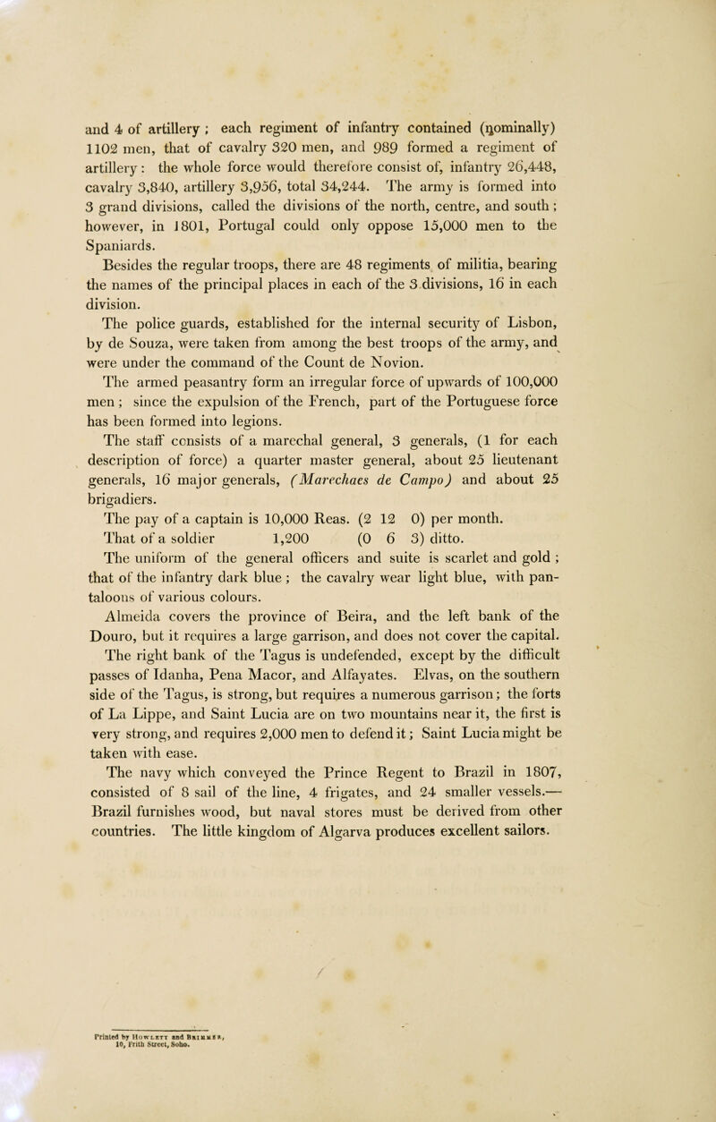 1102 men, that of cavalry 320 men, and 989 formed a regiment of artillery: the whole force would therefore consist of, infantry 26,448, cavalry 3,840, artillery 3,956, total 34,244. The army is formed into 3 grand divisions, called the divisions of the north, centre, and south; however, in J801, Portugal could only oppose 15,000 men to the Spaniards. Besides the regular troops, there are 48 regiments of militia, bearing the names of the principal places in each of the 3.divisions, 16 in each division. The police guards, established for the internal security of Lisbon, by de Souza, were taken from among the best troops of the army, and were under the command of the Count de Novion. The armed peasantry form an irregular force of upwards of 100,000 men; since the expulsion of the French, part of the Portuguese force has been formed into legions. The staff consists of a marechal general, 3 generals, (1 for each description of force) a quarter master general, about 25 lieutenant generals, 16 major generals, (Marechaes de Campo) and about 25 brigadiers. The pay of a captain is 10,000 Reas. (2 12 0) per month. That of a soldier 1,200 (0 6 3) ditto. The uniform of the general officers and suite is scarlet and gold ; that of the infantry dark blue ; the cavalry wear light blue, with pan¬ taloons of various colours. Almeida covers the province of Beira, and the left bank of the Douro, but it requires a large garrison, and does not cover the capital. The right bank of the Tagus is undefended, except by the difficult passes of Tdanha, Pena Macor, and Alfayates. Elvas, on the southern side of the Tagus, is strong, but requires a numerous garrison; the forts of La Lippe, and Saint Lucia are on two mountains near it, the first is very strong, and requires 2,000 men to defend it; Saint Lucia might be taken with ease. The navy which conveyed the Prince Regent to Brazil in 1807, consisted of 8 sail of the line, 4 frigates, and 24 smaller vessels.— Brazil furnishes wood, but naval stores must be derived from other countries. The little kingdom of Algarva produces excellent sailors. Printed b, Howlktt and Brium* r, 10, Frith Street, Soho.