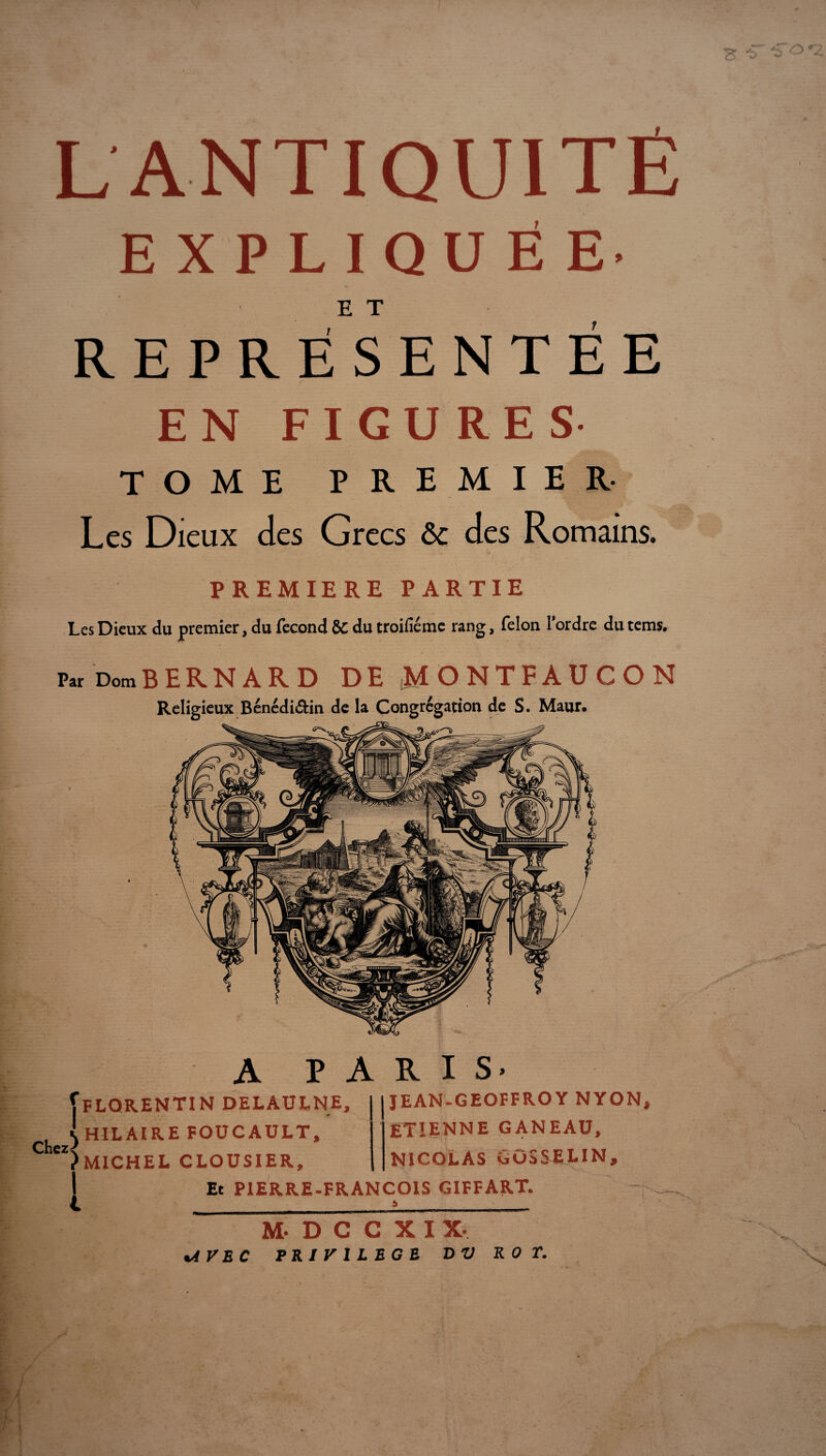 L ANTIQUITÉ EXPLIQUÉE- E T REPRÉSENTÉE EN FIGURES TOME PREMIER- Les Dieux des Grecs &c des Romains. PREMIERE PARTIE Les Dieux du premier, du fécond &C du troifiéme rang, félon Tordre du tems. Par DomBERNARD DE jMONTFAUCON Religieux Bénédi&in de la Congrégation de S. Maur. A PARIS- ^FLORENTIN DELAULNE, , I HILAIRE FOUCAULT, Chez ^ )MICHEL CLOUSIER, I JEAN-GEOFFROY NYON, etienne GANEAU, NICOLAS GOSSELIN, Et PIERRE-FRANÇOIS GIFFART. __ a M.DCCXIX. %AV EC PRIVILEGE D V ROT.