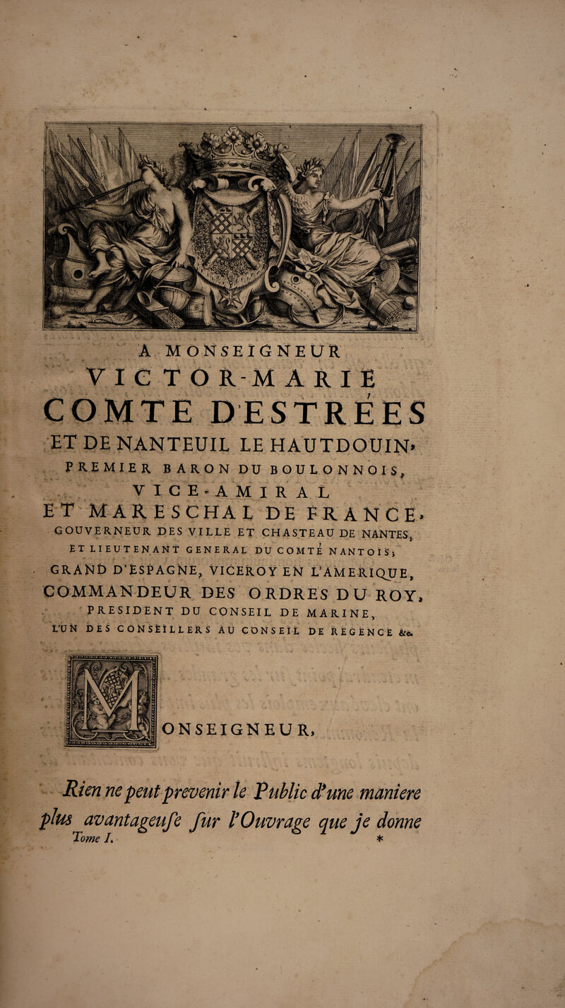 A Monseigneur V I C T O R-M A R I Ë COMTE DESTRÉES ET DE NANTEUIL LE HAÜTDOUIN. PREMIER BARON DU BOULON N OIS, VICE-AMIRAL ET MARESCHAi DE FRANCE» GOUVERNEUR DES VILLE ET CHASTEAU DE NANTES} ET LIEUTENANT GENERAL DU COMTE NANTOÏSj GRANt) D’ESPAGNE, VlCEROŸ EN î/AMElUQUE, COMMANDEUR DES ORDRES DU ROY, PRESIDENT DU CONSEIL DE MARINE, L’ÜN DES CONSÈÎLLERS AU CONSEIL DE REGENCE &c Rien ne peut prévenir le Public d’une maniéré plus avantageufe fur l’Ouvrage que je donne Tome L *