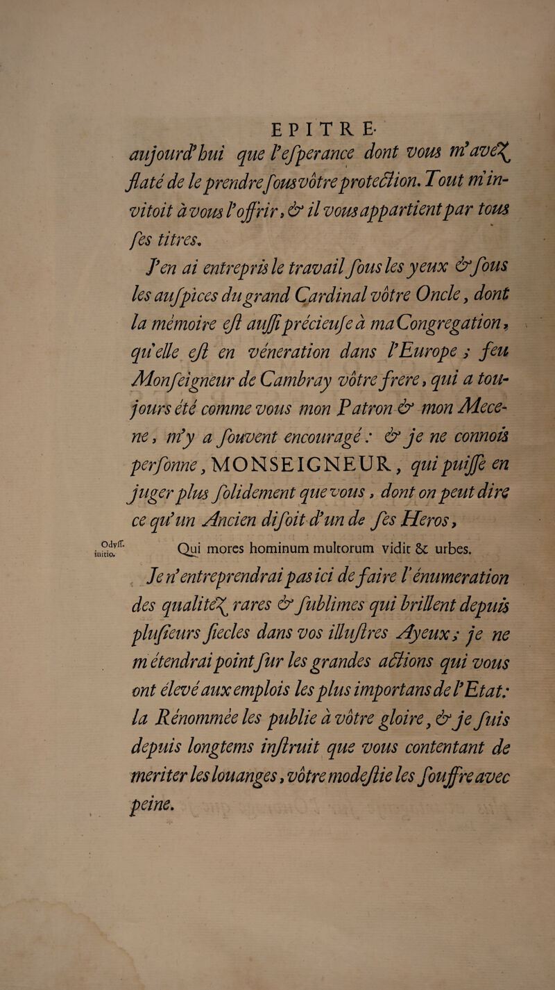 E P I T R E- aujourd'hui que l’efperance dont vous né ave^ flaté de le prendrefousvôtreproteÔlion. Tout m in- vitoit à vous l’offrir, & il vous appartient par tous % fes titres, J’en ai entrepris le travail fous les yeux & fous les aufpices du grand Cardinal vôtre Oncle, dont la mémoire eji auffiprécieufe à ma Congrégation, quelle ejl en vénération dans l’Europe ; feu Aionfeigneur de Camhray vôtre frere, qui a tou- jours été comme vous mon Patron & mon Aiece- ne, m’y a fouvent encouragé : & je ne connois perfonne, MONSEIGNEUR, quipuiffeen juger plus folidement que vous, dont on peut dire ce qu’un Ancien difoit d’un de fes Héros, Qui mores hominum multorum vidit & urbes. Je n’entreprendraipas ici défaire l’énumération des qualité^ rares & fuhlimes qui brillent depuis plufieurs fecles dans vos illujlres Ayeux ; je ne m étendrai point fur les grandes actions qui vous ont élevé aux emplois lesplus import ans de l’Etat: la Rénommèe les publie à vôtre gloire, & je fuis depuis longtems injlruit que vous contentant de meriter les louanges, vôtre modejiie les fouffre avec peine.