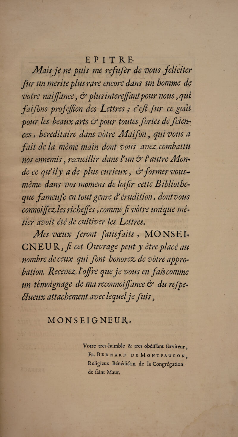 EPITRE. Mais je ne puis me refufer de vous féliciter fur un mérité plus rare encore dans un homme de votre naiffance, & plus interejfantpour nous, qui faifons profejjion des Lettres ; c’ejl fur ce goût pour les beaux arts & pour toutes fortes de fcien- ces, héréditaire dans vôtre Maifon, qui vous a fait de la même main dont vous avez, combattu nos ennemis, recueillir dans l’un & l'autre Mon- de ce qu'il y a de plus curieux, & former vous- même dans vos momens de loifir cette Bibliothè¬ que fameufe en tout genre d'érudition, dont vous connoijfezdes richejfes, comme fi vôtre unique mé¬ tier avoit été de cultiver les Lettres. Mes vœux feront fatisfaits , MONSEI¬ GNEUR,// cet Ouvrage peut y être placé au nombre de ceux qui font honorez, de vôtre appro¬ bation. Recevez, ï offre que je vous en fais comme un témoignage de ma reconnoijfance & du refpe- âlueux attachement avec lequel je fuis, MONSEIGNEUR, Votre très-humble & très obeifTant lèrviteur, Fr. Bernard de Mont faucon, Religieux Bénédi&in de la Congrégation de faint Maur.