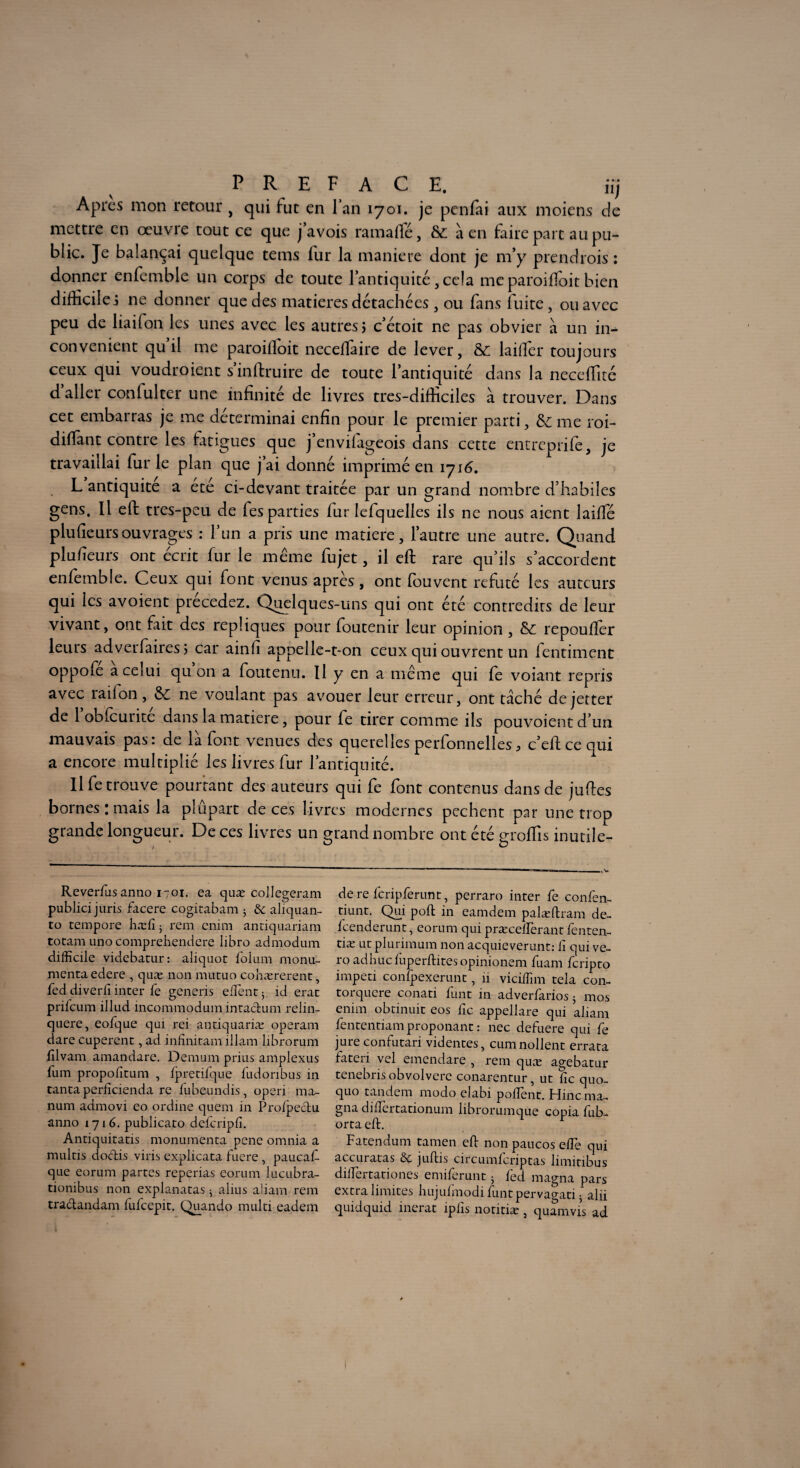 Apres mon retour , qui fut en fan 1701. je penfai aux moiens de mettre en œuvre tout ce que j’avois ramafle, & à en faire part au pu¬ blic. Je balançai quelque tems fur la maniéré dont je m’y prendrois : donner enfemble un corps de toute l’antiquité, cela me paroiffoit bien difficiles ne donner que des matières détachées , ou fans fuite, ou avec peu de liailon les unes avec les autres s c’étoit ne pas obvier à un in¬ convénient qu il me paroilloit neceffiaire de lever, &: laiffier toujours ceux qui voudroient sinftruire de toute l’antiquité dans la neceffitc d aller confulter une infinité de livres tres-difficiles à trouver. Dans cet embarras je me déterminai enfin pour le premier parti, & me roi- diffant contre les fatigues que j’envilageois dans cette entreprife, je travaillai fur le plan que j’ai donné imprimé en 1716. L antiquité a été ci-devant traitée par un grand nombre d’habiles gens. Il eft tres-peu de fes parties far lefquelles ils ne nous aient laiffié plufieursouvrages : l’un a pris une matière, l’autre une autre. Quand plufieurs ont écrit fur le même fujet, il eft rare qu’ils s’accordent enfemble. Ceux qui font venus apres, ont louvent réfuté les auteurs qui les avoient précédez. Quelques-uns qui ont été contredits de leur vivant, ont fait des répliqués pour foutenir leur opinion , & repoufter leurs adverfairesj car ainfi appelle-t-on ceux qui ouvrent un fentiment oppofe a celui qu on a foutenu. Il y en a même qui fe voiant repris avec rail on, ne voulant pas avouer leur erreur, ont tâché dejetter de 1 obfcurite dans la matière, pour fe tirer comme ils pouvoient d’un mauvais pas: de la font venues des querelles perfonnelles> c’eftcequi a encore multiplié les livres fur l’antiquité. Il fe trouve pourtant des auteurs qui fe font contenus dans de juftes bornes : mais la plupart de ces livres modernes pcchent par une trop grande longueur. De ces livres un grand nombre ont été groffis inutile- Reverfus antio 1701. ea quæ collegeram publici juris facere cogitabam 5 ôc aliquan- to tempore hæfi 5 rem enim antiquariam totam uno comprehendere libre admodum difficile videbacur: aliquot foium monu- mentaedere , quæ non mutuo cohærerent, fed diverfi inter fe generis elfent j id erat prilcum illud incommodum intadum relin- quere, eofque qui rei antiquariæ operam dare cuperent, ad infinitam illam librorum filvam amandare. Démuni prius amplexus fum propofitum , fpretifque fudonbus in tanta perficienda re fubeundis, operi ma- num admovi eo ordine quem in Proipedu anno 1716. publicato deferiplî. Antiquitatis monumenta pene omnia a multis dodis viris explicata fuere , paucaf- que eorum partes reperias eorum lucubra- tionibus non explanatas 5 alius aliam rem tradandam fufeepit. Quando multi eadem de re feripferunt, perraro inter fe confen- tiunt. Qui poft in eamdem palæftram de- feenderunt, eorum qui præcellerant fenten- tiæ ut plurimum non acquieverunt: ii qui ve- ro adbuc fuperftites opinionem fuam feripto impeti confpexerunt, îi viciffim tela con- torquere conati funt in adverfarios 5 mos enim obtinuit eo s fie appellare qui aliam fententiamproponant: nec defuere qui fe jure confutari videntes, cumnollent errata fateri vel emendare , rem quæ agebatur tenebris obvolvere conarentur, ut fie quo- quo tandem modo elabi poiïent. Hinc ma¬ gna dilîertationum librorumque copia fub- orta eft. 1 Fatendum tamen ed non pancos elfe qui accuratas ôc juftis circumferiptas limitibus diffiertationes emiferunt 5 fed magna pars extra limites hujulmodi funtpervagati • alii quidquid inerat ipfis noritiæ 5 quamvis ad