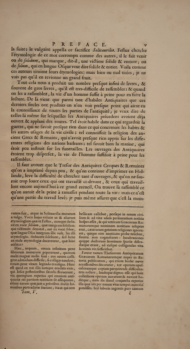 la fuite 3 le vulgaire appella ce facrifîce Solitmnlta. Feftus cherche 1 étymologie de ce mot corrompu comme des autres, il le fait venir ou deJoUdum, qui marque, dit-il, une victime folide &C entière,* ou dcjoluwy qui en langue Olque veut dire folide & entier. Voila comme ces auteurs tiroient leurs étymologies: mais bien ou mal tirées, je ne vois pas qu il en revienne un grand fruit. Tout cela nous a produit un nombre prefque infini de livres, fouvent de gros livres , qu’il eft tres-difficile de raffembler; & quand on les a raffiemblez, la vie d’un homme fuffit à peine pour en faire la leéture. De la vient que parmi tant d’habiles Antiquaires que ces derniers fiecles ont produits on n’en voit prefque point qui aient eu la connoiflance de toutes les parties de l’antiquité,- je veux dire de eelles-la meme fur le (quelles les Antiquaires précedens avoient déjà ouvert applani des routes. Tel étoit habile dans ce qui regardoit la guerre , qui ne favoit prefque rien dans ce qui concernoit les habits Ôc les autres ufages de la vie civile ; tel connoiffioit la religion des an¬ ciens Grecs &; Romains, quin’avoit prefque rien appris fur les diffe¬ rentes religions des nations barbares5 tel lavoit bien la marine, qui etoit peu inftruit fur les funérailles. Les ouvrages des Antiquaires ctoient trop difperfez, la vie de l’homme fuffifoit à peine pour les raffembler. Il faut avouer que le Trefor des Antiquitez Greques &; Romaines qu on a imprime depuis peu, &; qu’on continue d’imprimer en Hol¬ lande , leve la difficulté de chercher tant d’ouvrages, &; qu’on ne fau- roit trop louer ceux qui ont travaillé ci-devant, & ceux qui travail¬ lent encore aujourd’hui à ce grand recueil. On trouve là raffemblé ce qu on auroit delà peine à ramalfer pendant toute la vie: maiscen’eft qu’une partie du travail levé; je puis même affiurerque ceft la moin- vatumfuit, atque in Solitaurilia mutatum avulgo. Yocis hujus vitiatæ ut aliarum etymologiam quærit Feltus , eamque dedu- citex voce folidum , quæintegramfolidam- quevidimam dénotât ; aut ex voce folum, quæ lingua Ofca integrum fibi vult. Sic illi etymologiaj deducere folebant 5 fed bene an male etymologiæ ducerentur, quæ bine utilitas ? Hæc , inquam , omnia infinitum pene librorum numerum pepererunt, quorum multi magnæ molis funt : eos autem colli- gere admodum difficile 3 iî colligas tandem, totam pene vitam legendo traniigas. Hinc eft quod ex tôt illis tamque eruditis viris, qui hilce pofterioribus fæculis floruerunt , vix quempiam reperias qui omnium and- quariæ rei partium notitiam lit aflequutus, etiam earum quæ. jam a prioribus dodis ho- minibus pertradatæ fuerant 3 itaut qui rem jlom, V% bellicam callebat, perfæpe in rerum civi- lium & ad vitæ ufum pertinentium noticia hofpes effet, & qui veterum Græcorum Ro~ manorumque numinum notitiam adeptus erat, cæterarum gentium religiones ignora- ret 3 quique rem nauticam probe tenebat, funera non cognofceret : lucubrationes quippe dodorum hominum fparfæ diflra- dæque erant, ad eafque colligendas vita liominis vixfiifficiebat. Fateor tamen Thefàurum Antiquitatum Græcarum Romanarumque nuper in Ba¬ tavia publicatum , qui etiam hodie novis acceffionibus decoratur, tôt operum opu£ culorumque copiam perquirendi difficulta- tem tollere , laudeque dignos elFe quihuic colledioni operam navarunt & navant ho- dieque 3 nam ibi fimul conjunda reperias ilia quæ vix per totum vitæ tempus nancifci potuifTes. Sed laboris ingentis pars tantum e