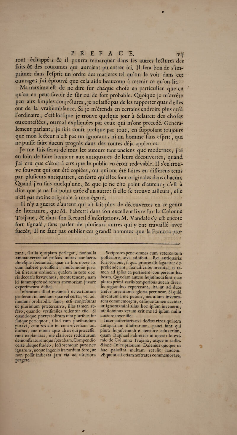 P PREFACE. vif ront échappé i & il pourra remarquer dans fes antres leâures des faits &£ des coutumes qui auraient pu entrer ici. Il fera bonde s’im¬ primer dans l’efprit un ordre des matières tel qu’on le voit dans cet ouvrage; j ai éprouvé que cela aide beaucoup à retenir ce qu’on lit. Ma maxime eft de ne dire fur chaque chofe en particulier que ce qu’on en peut favoir de fûr ou de fort probable. Quoique je m’arrête peu aux Amples conje&ures , je ne laiftè pas de les rapporter quand elles ont de la vraifemblance. Si je m’étends en certains endroits plus qu’à 1 ordinaire, ceftlorfque je trouve quelque jour à éclaircir des chofes ouconteftées, ou mal expliquées par ceux qui m’ont précédé. Généra¬ lement parlant, je fuis court prelque par tout, en fuppolant toujours que mon leéleur n’eft pas un ignorant* ni un homme fans efpnt, qui ne puifte faire aucun progrès dans des routes déjà applanies. Je me fuis fervi de tous les auteurs tant anciens que modernes,- j’ai eu foin de faire honneur aux antiquaires de leurs découvertes, quand j’ai cru que cetoit à eux que le public en étoit redevable. Il s’en trou¬ ve fouvent qui ont été copiées, ou qui ont été faites en differens tems par pluAeurs antiquaires, en forte qu’elles font originales dans chacun. Quand j’en fais quelqu’une} &; que je ne cite point d’auteur 5 c’eft à dire que je ne l’ai point tirée d’un autre : A elle fe trouve ailleurs j elle n’eft pas moins originale à mon égard. Il n’y agueres d’auteur qui ait fait plus de découvertes en ce genre de literature, que M. Fabretti dans fon excellent livre fur la Colonne Trajane , &C dans fon Recueil d’inferiptions. M. Vandale s’y eft encore fort Agnalé ,* Am s parler de pluAeurs autres qui y ont travaillé avec fuccès. Il ne faut pas oublier ces grands* hommes que la France a pro- rant 3 fi alia quæpiam perlegat, nonnulla animadvertet ad prifeos mores confiuetu- dinefque fpedantia, quæ in hoc opéré lo- cum habere potuiffent j multumque juva- bit fi rerum ordinem, qualem in toto ope- ris decurfu fervavimus, mente teneat -, nam id fummopere ad rerum memoriam juvare experimento didici. Inftitutum illud meum eft ut ea tantum proferam in medium quæ vel certa, vel ad- modum probabilia firnt 3 etfi conjeduras ut plurimum prætercurro, illas tamen re~ fero, quando verifimiles videntur elle. Si quandoque præter lolitum rem pluribus fu- fiufque perfequor , illud tum præftandum putavi, cum res aut in controverfiam ad- dudas , aut minus apte abiis quipræcefie- runt explanatas, me clariores redditurum demonftraturumque fperabam. Compendio certe ubique ftudeo , ledoremque putonec ignarum ,neque ingenioiratardum fore, ut non polfit indicata jam via ad ulteriora Scriptores pene omnes cum veteres tum pofterioris ævi adhibui. Rei antiquariæ lcriptoribus , fi qua priores illi fagaciter de- prenenderint, lua adfcribo inventa, fi ta¬ men ad iplos ea pertinere compertum ha- beam. Quædam autem hujufmodifunt quæ pluresprimi variis temporibus aut in diver- fis regionibus repererunt, ita ut ad duos trefve inventionis gloria pertineat. Si quid inventum a me putem , nec alium invento- rem commemorem , cafuque tamen accidat, ut ignotus mihi alius hoc ipfum invenerit 3 nihilominus verum erit me id ipfum nullo audore invenilîe. Inter pofterioris ævi dodos viros qui rem antiquariam illuftrarunt, pauci funt qui plura hujufcemodi e tenebris eduxerint, quam Raphaël Fabrettus in opéré illo exi- mio de Columna Trajana, atque in colle- dione Infcriptionum. Dalenius quoque in hac palæftra multam retulit laudem. Æquum eft etiamnoftrates commemorare, 4