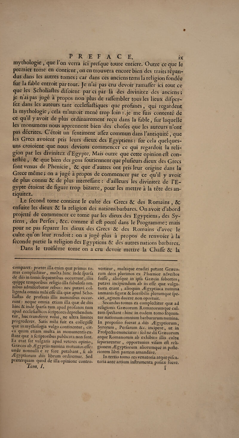 mythologie , que 1 on verra ici prefque toute entière. Outre ce que le premier tome en contient, on en trouvera encore bien des traits répan¬ dus dans les autres tomes; car dans ces anciens tems la religion fondée fur la fable entroit partout. Je n’ai pas cru devoir ramaflér ici tout ce que les Scholiaftes difoient par ci par là des divinitez des anciens ; je n ai pas juge a propos non plus de rallembler tous les lieux différ¬ iez dans les auteurs tant ccclefîaftiques que profanes, qui regardent la mythologie ,• cela mauroit mené trop loin : je me fuis contenté de ce quil yavoit de plus ordinairement reçu dans la fable, fur laquelle les monumens nous apprennent bien des choies que les auteurs n’ont pas décrites. C etoit un fentiment allez commun dans l’antiquité, que les Grecs avoient pris leurs dieux des Egyptiens: fur cela quelques- uns croioient que nous devions commencer ce qui regardoit la reli¬ gion par les divinitez d’Egypte. Mais outre que cette opinion eft con¬ tre , que bien des gens foutiennent que plulîeurs dieux des Grecs font venus de Phénicie, ÔC que d autres ont pris leur origine dans la Grecemêmej on a jugé à propos de commencer par ce qu’il y avoit de plus connu & de plus interelfant : d’ailleurs les divinitez de l’E- gypte etoient de figure trop bizarre, pour les mettre à la tête des an- tiquitez. Le fécond tome contient le culte des Grecs des Romains , &c enfuite les dieux & la religion des nations barbares. On avoit d’abord projette de commencer ce tome parles dieux des Egyptiens, des Sy- liens, des Perfes , &£c. comme il eft porté dans le Programme: mais pour ne pas fcparer les dieux des Grecs &l des Romains d’avec le culte qu on leur rendoit : on a jugé plus à propos de renvoier à la féconde partie la religion des Egyptiens & des autres nations barbares. Dans le troifîeme tome on a cru devoir mettre la Chafté ÔC la comparet: præter ilia enim quæ primas to- mus compleditur, multa hinc inde iparfa de diis in tomis fequentibus occurrunt • ilîis quippe temporibus religio ilia fabulofa om¬ nibus admiieebatur rebus : nec putavi col- ligenda omnia mihi efle ilia quæ apud Scho- liailas de profanis illis numinibus occur- runt : neque omnia etiam ilia quæ de diis hinc& inde iparia tum apud proianos tum apud eccldiafticos icriptores deprehendun- tur, hue transferre volui, ne ultra limites progrederer. Satis mihi fuit ea collegilEe quæ inmythologia vulgo continentur 5 cir- ca quam etiam multa in monumentisex¬ ilant quæ a feriptoribus publicata non funt. Ea erat fit vulgaris apud veteres opinio, Græcos ab Ægyptiis numina mutuatos elfe : unde nonnulli e re fore putabant , il ab Ægyptiorum diis librum ordiremur. Sed præterquam quod de ilia opinione contro- Tom. /. vertitur, multique eruditi putant Græco- rum deos plurimos ex Phœnice advedos fuiife , aliofque in ipfa Græcia iubortos j putavi incipiendum ab iis elfe quæ vulga- tiora erant j alioquin Ægyptiaca numina immanis figuræ St horribilis plerumque ipe- ciei, agmen ducere non oportuit. Secundus tomus ea compleditur quæ ad religionis Græcorum Romanorumque cul- tum fpedant : hinc in eodem tomo fequun- tur nationum omnium barbararum numina. In propolîto fuerat a diis Ægyptiorum, Syrorum , Perfarum &c. incipere, ut in Proipeduenunciatur : fedne dii Græcorum atque Romanorum ab exhibito illis cultu fepararentur , opportunius vifum eft reli- gionem Ægyptiorum aliorumque in pofte- riorem libri partem amandare. In tertio tomo res venatoria atquepifea- toriaante artium inftrumenta poiîtæ fucre. 1