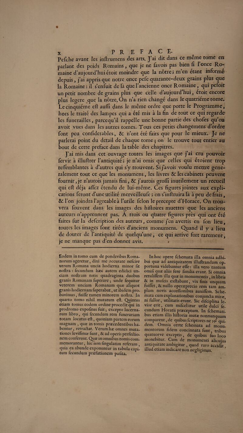 Pefche avant les inftrumens des arts. J’ai dit dans ce meme tome en parlant des poids Romains, que je ne favois pas bien fi 1 once Ro¬ maine d’aujourd’hui étoit moindre que la nôtre ; m en étant informe depuis , j’ai appris que notre once pefe quarante-deux grains plus que la Romaine : il s’enfuit de là que l’ancienne once Romaine, qui pefoit un petit nombre de grains plus que celle daujourdhui, etoit encore plus legere que la nôtre. On n’a rien changé dans le quatrième tome. Le cinquième ell aufii dans le même ordre que porte le Programme, hors le traité des lampes qui a été mis à la fin de tout ce qui regarde les funérailles, parcequ’il rappelle une bonne partie des chofes qu’on avoit vues dans les autres tomes. Tous ces petits changemens d’ordre font peu confiderables, d>C n’ont été faits que pour le mieux. Je ne parlerai point du detail de chaque tome ; on le trouve tout entier au bout de cette préfacé dans la table des chapitres. J’ai mis dans cet ouvrage toutes les images que j’ai cru pouvoir fervir à illuftrer l’antiquité; je n’ai omis que celles qui étoient trop refiemblantes à d’autres qui s’y trouvent. Si j’avois voulu mettre géné¬ ralement tout ce que les monumens, les livres &: les cabinets peuvent fournir,je n’aurois jamais fini, j’aurois grofii inutilement un recueil qui eft déjà aftez étendu de lui-même. Ces figures jointes aux expli¬ cations feront d’une utilité merveilleufe ; on s’inftruira là à peu de frais, & l’on joindra l’agreable à l’utile félon leprecepte d’Horace. On trou¬ vera fouvent dans les images des hiftoires muettes que les anciens auteurs n’apprennent pas. A trois ou quatre figures près qui ont été faites fur la defcription des auteurs, comme j’en avertis en ion lieu, toutes les images font tirées d’anciens monumens. Quand il y a lieu de douter de l’antiquité de quelqu’une, ce qui arrive fort rarement, je ne manque pas d’en donner avis. . Eodem intomo cum de ponderibus Roma- norum ageretur, dixi me accurate nefcire utrum Romana uncia hodierna minor fit noftra : fecundum hæc autem edidici un- ciam noftram totis quadraginta duobus granis Romanam fiuperare ; unde fequitur veterem unciam Romanam quæ aliquot ranis hodiernam fiuperabat, ut ibidem pro- avimus, fuifiè tamen minorem noftra. In quarto tomo nihil mutatum eft. Quintus etiam tomus eodem ordine procedit qui in prodromo expofitus fuit 3 excepto lucerna- rum libro , qui fecundum rem funerariam totam locatus eft, quoniam partem eorum magnam , quæ in tomis præcedentibus ha- bentur, retradat. Verumhæ omnes muta- tiones levifiimæ funt, 6i ad operis perfedio- nem conférant. Quæ in omnibus tomis com- memorantur, hic non fingulatim referam quia ea abunde exponuntur in tabula capi- tum fecundum præfationem pofita. In hoc opéré fchemata ilia omnia adhi- bui quæ ad antiquitatem illuflrandam op- portuna videbantur efle : ilia vero tantum omifi quæ aliis fere fimilia erant. Si omnia retuliflem ilia quæ in monumentis , inlibris & in mufeis exftabant, vix finis unquam fuifiet, & nullo operæprecio rem tam am- plam novis acceffionibus auxiflem. Sche- mata cum explanationibus conjunda miræ ni fallor, utilitatis erunt. Sic difciplina le- vior erit, cum mifcebitur utile dulci fe¬ cundum Horatii præceptum. In fchemati- bus etiam illis hiftoriæ mutæ nonnunquam comparent, de quibus fcriptores ne >§£ qui- dem. Omnia ceite fchemata ad monu- mentorum fidem concinnata funt, tribus quatuorve exceptis, de quibus fuo loco monebitur. Cum de monumenti alicujus antiquitate ambigitur , quod raro accidlt, illud etiam indicare non negligimps.