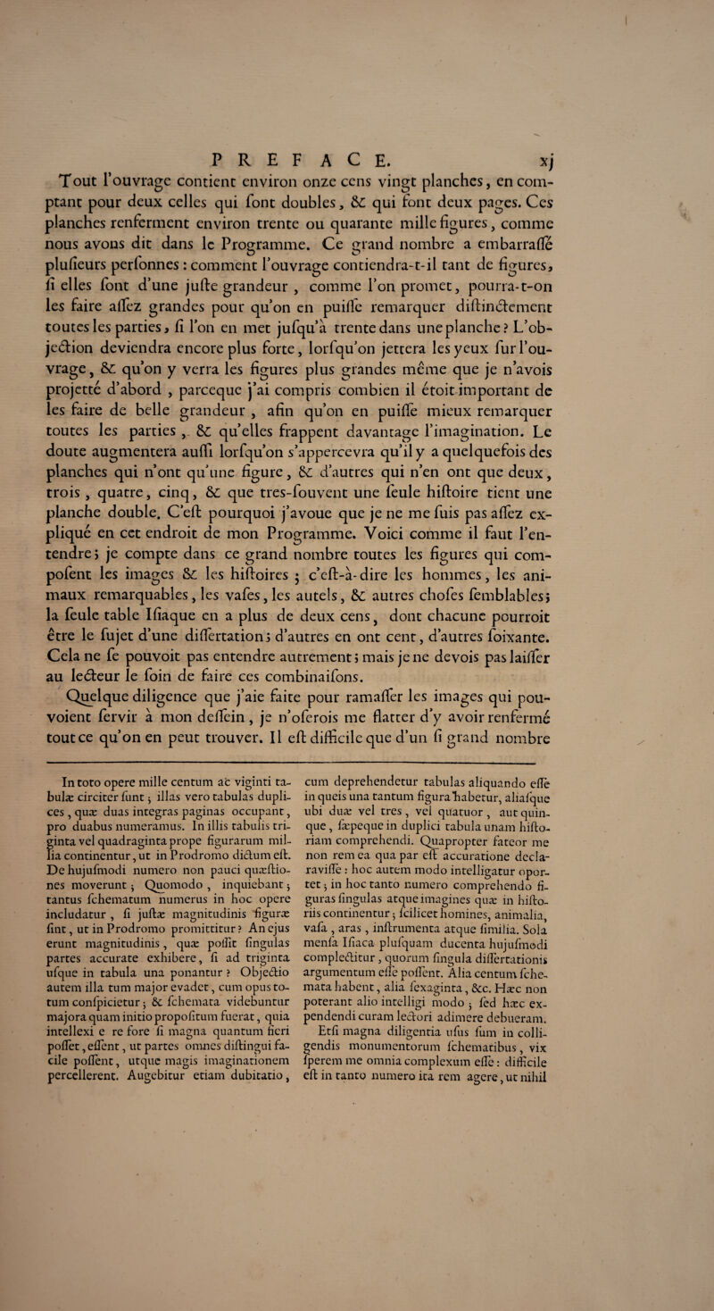 Tout l’ouvrage contient environ onze cens vingt planches, en com¬ ptant pour deux celles qui font doubles, &C. qui font deux pages. Ces planches renferment environ trente ou quarante mille figures, comme nous avons dit dans le Programme. Ce grand nombre a em barra fie plufieurs perlonnes : comment l’ouvrage contiendra-t-il tant de figures, fi elles font d’une jufte grandeur , comme l’on promet, pourra-t-on les faire afiez grandes pour qu’on en puifie remarquer diftinéfement toutes les parties, fi l’on en met jufqu’à trente dans une planche? L’ob- je&ion deviendra encore plus forte, lorfqu’on jettera les yeux fur l’ou¬ vrage, &L qu’on y verra les figures plus grandes même que je n’avois projette d’abord , pareeque j’ai compris combien il étoit important de les faire de belle grandeur , afin qu’on en puifie mieux remarquer toutes les parties quelles frappent davantage l’imagination. Le doute augmentera aufil lorfqu’on s’appercevra qu’il y a quelquefois des planches qui n’ont qu’une figure, &; d’autres qui n’en ont que deux, trois , quatre, cinq, &L que tres-fouvent une feule hiftoire tient une planche double. C’eft pourquoi j’avoue que je ne me fuis pas afiez ex¬ pliqué en cet endroit de mon Programme. Voici comme il faut l’en¬ tendre ; je compte dans ce grand nombre toutes les figures qui com- pofent les images les hiftoires 5 c’eft-à-dire les hommes, les ani¬ maux remarquables, les vafes,les autels, &; autres chofes femblablesî la feule table Ifiaque en a plus de deux cens, dont chacune pourroit être le fujet d’une difiertationi d’autres en ont cent, d’autres foixante. Cela ne fe pouvoit pas entendre autrement; mais je ne devois paslaifier au leéteur le foin de faire ces combinaifons. Quelque diligence que j’aie faite pour ramaficr les images qui pou- voient fervir à mon defiein, je n’oferois me flatter d’y avoir renfermé tout ce qu’on en peut trouver. Il efl; difficile que d’un fi grand nombre Intoto opéré mille centum ac viginri ta- bulæ circiter funt ; illas vero tabulas dupli- ces , quæ duas intégras paginas occupant, pro duabus numeramus. In illis tabuiis tri- ginta vel quadraginta prope figurarum mil¬ ita continentur, ut in Prodromo didum efl. De hujufmodi numéro non pauci quæftio- nes moverunt ; Quomodo , inquiebant j tantus fehematum numerus in hoc opéré includatur , fi juftæ magnitudinis ffiguræ fint, ut in Prodromo promittitur ? An ejus erunt magnitudinis, quæ poffit fingulas partes accurate exhibere, fi ad triginta, ufque in tabula una ponantur ? Objedio autem ilia tum major evadet, cum opus to- tum confpicietur 5 èc fehemata videbuntur majora quam initio propofitum fuerat, quia intellexi e re fore fi magna quantum heri pofTet, efTent, ut partes omnes diflingui fa¬ cile pofîent, utque magis imaginationem percellerent. Augebitur etiam dubitatio, cum deprehendetur tabulas aliquando efïè in queis una tantum figurahabetur, aliafque ubi duæ vel très , vel quatuor , aut quin- que, fæpequein duplici tabula imam hifto- riam comprehendi. Quapropter fateor me non rem ea qua par efl accuratione decla- raviffie : hoc autem modo intelligatur opor- tet 5 in hoc tanto numéro comprehendo fi¬ guras fingulas atque imagines quæ in hiflo- riis continentur 5 fcilicct hommes, animaha, vafa , aras, inflrumenca atque fimilia. Sola menfa Ifiaca plufquam ducenta hujufmodi compleditur, quorum fmgula difîertationis argumentum elfe pofîent. Alia centum fehe¬ mata habent, alia fexaginta, &c. Hæc non poterant alio intelligi modo 5 fed hæc ex- pendendicuram ledori adimere debueram. Etfi magna diligentia ufus fum in colli- gendis monumentorum fehematibus, vix fperem me omnia complexum elfe : difficile eft in tanto numéro ita rem agere, ut nihil