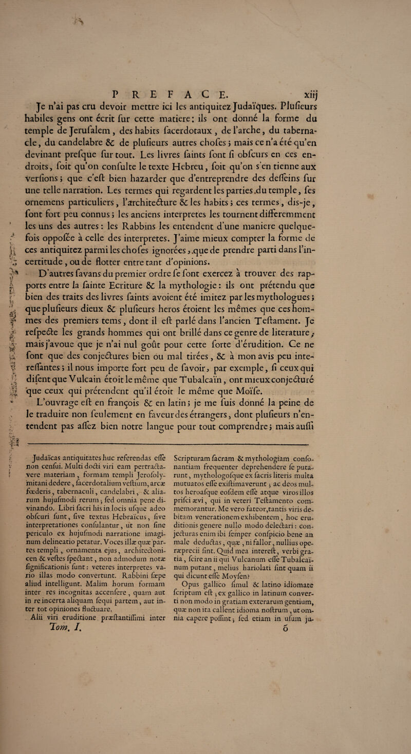 Je n’ai pas cru devoir mettre ici les antiquitez Judaïques. Plufieurs habiles gens ont écrit fur cette matière : ils ont donné la forme du temple dejerufalem, des habits facerdotaux, de l’arche, du taberna¬ cle, du candélabre &: de plufieurs autres chofes ; mais ce n’a été qu’en devinant prefque fur tout. Les livres faints font fi obfcurs en ces en¬ droits, foit qu’on confulte le texte Hebreu, foit qu’on s’en tienne aux verfions ; que c’efl: bien hazarder que d’entreprendre des defleins fur une telle narration. Les termes qui regardent les parties .du temple, fes ornemens particuliers, l’archite&ure èc les habits ; ces termes, dis-je, font fort peu connus; les anciens interprètes les tournent différemment les uns des autres : les Rabbins les entendent d’une maniéré quelque^ fois oppofée à celle des interprètes. J’aime mieux compter la forme de ces antiquitez parmi les chofes ignorées 5 que de prendre parti dans l’in¬ certitude , ou de flotter entre tant d’opinions. D’autres favans du premier ordre fe font exercez à trouver des rap¬ ports entre la fainte Ecriture &C la mythologie: ils ont prétendu que bien des traits des livres faints avoient été imitez par les mythologues; que plufieurs dieux 8c plufieurs héros étoient les mêmes que ces hom¬ mes des premiers tems , dont il efl: parlé dans l’ancien Teflament. Je refpeéle les grands hommes qui ont brillé dans ce genre de literature ; mais j’avoue que je n’ai nui goût pour cette forte d’érudition. Ce ne font que des conjeétures bien ou mal tirées, &C à mon avis peu inte- relfantes; il nous importe fort peu de favoir, par exemple, fi ceux qui difentque Vulcain étoitlemême que Tubalcaïn, ont mieux conjecturé que ceux qui prétendent qu’il étoit le même que Moïfe. L’ouvrage efl: en françois Ô£ en latin; je me fuis donné la peine de le traduire non feulement en faveur des étrangers, dont plufieurs n’en¬ tendent pas alfez bien notre langue pour tout comprendre ; mais auffi Judaïcas antiquitateshuc referendas elle non cenfui. Mulci dodi viri eam pertrada- vere materiam , formam templi Jerofoly- micanidedere, iacerdotalium veftmm, arcæ fœderis, tabernaculi, candelabri, & alia- rum hujufmodi rerum * fed omnia pene di- vinando. Libri facri lais in loris u.fque adeo obfcuri funt, five textns Hebraïcus, five interpretationes confulantur, ut non fine periculo ex hujufmodi narratione imagi- num delineatio petatur. Voces illæ quæ par¬ tes templi , ornamenta ejus, architedoni- cen 6c veftes ipedant, non admodum notæ fignificationis funt : veteres interprètes va- rio illas modo convertunt. Rabbini fæpe aliud intelligunt. Malim horum formam inter res incognitas accenfere , quam aut in re incerta aliquam fequi partem, aut in¬ ter tôt opiniones fluduare. Aiii viri eruditione præftantifiimi inter Tom, /. Scripturam facram 6c mythologiàm confo- nantiam fréquenter deprehendere fe puta- runt, mythologofque ex facris literis multa mutuatos elle exiftimaverunt 3 ac deos mul¬ tos heroafque eofdem elfe atque virosillos prifciævi, qui in veteri Tefbamento com- memorantur. Me vero fateor,tantis viris dé¬ bitant venerationemexhibentem, hoc eru- ditionis genere nullo modo deledari : con- jeduras enim ibi femper confpicio bene an male dedudas, quæ , ni fallor, nullius ope- ræprecii fint. Quid mea intereft, verbi gra- tia, feire an ii qui Vulcanum efie Tubalcaï- num putant, melius hariolati fint quam ii qui dicunt efie Moyfen? Opus gallico fimul 6c latino idiomate feriptum efi: $ ex gallico in latinum conver¬ ti non modo in gratiam exterarum gentium, quæ non ita callent idioma noftrum , ut om¬ nia capere poflint j fed etiam in ufum jo- o