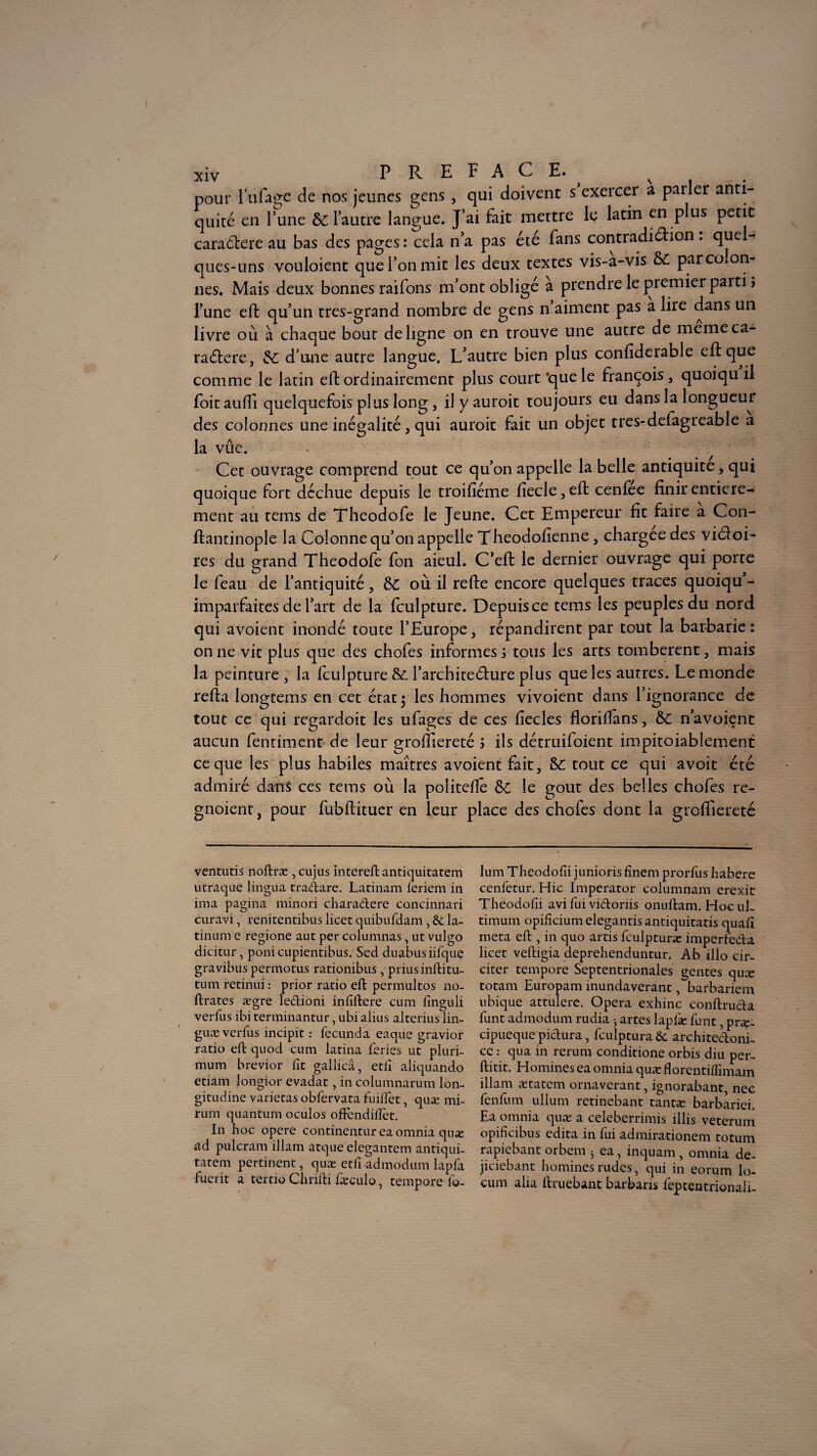 pour fufage de nos jeunes gens , qui doivent s exercer a pailer anti¬ quité en Tune & l'autre langue. J’ai fait mettre le latin en plus petit caraélere au bas des pages : cela n’a pas été fans contradiction . quel¬ ques-uns vouloient que l’on mit les deux textes vis-a-vis ÔC par colon¬ nes. Mais deux bonnes raifons m’ont obligé à prendre le premier parti î l’une eft qu’un très-grand nombre de gens n aiment pas a lire dans un livre où à chaque bout de ligne on en trouve une autre de meme ca¬ ractère, &: d'une autre langue. L’autre bien plus confiderable clique comme le latin eft ordinairement plus court ’quele françois, quoiqu il foitaulfi quelquefois plus long, il y auroit toujours eu dans la longueur des colonnes une inégalité , qui auroit fait un objet tres-defagreable a la vûe. Cet ouvrage comprend tout ce qu’on appelle la belle antiquité, qui quoique fort déchue depuis le troifiéme fiecle,eft cenfee finir entière¬ ment au tems de Theodofe le Jeune. Cet Empereur fit faire a Con- flantinople la Colonne qu’on appelle Theodofienne, chargée des victoi¬ res du grand Theodofe fon aieul. C’eft le dernier ouvrage qui porte le feau de l’antiquité, 8c ou il relie encore quelques traces quoiqu’- imparfaites de l’art de la Iculpture. Depuis ce tems les peuples du nord qui avoient inondé toute l’Europe, répandirent par tout la barbarie: on ne vit plus que des chofes informes i tous les arts tombèrent, mais la peinture , la Iculpture &. l’architecture plus que les autres. Le monde relia longtems en cet état y les hommes vivoient dans l’ignorance de tout ce qui regardoit les ufages de ces liecles florifiàns, &c n’avoient aucun fentiment de leur grolfiereté ; ils détruifoient impitoiablement ce que les plus habiles maîtres avoient fait, 8c tout ce qui avoit été admiré dans ces tems où la politelle ôC le goût des belles chofes re- gnoient, pour fubllituer en leur place des chofes dont la grolfiereté ventutis noftræ , cujus intereft antiquitatem utraque lingua tradare. Latinam leriem in ima pagina minori charadere canciniiari curavi, renitentibus licet quibufdam , &: la- tinum e regione aut per columnas, ut vulgo dicitur, poni cupientibus. Sed duabus iifque gravibus permotus rationibus , prius inftitu- tum retinui : prior ratio eft permultos no- ftrates ægre ledioni infidere cum finguli verfus ibi terminantur, ubi alius alterius lin- guæ verfus incipit : fecunda eaque gravior ratio eft quod cum latina fériés ut pluri- mum brevior fit gallicâ, etii aliquando etiam longior evadat, in columnarum loi% gitudine varietas obfervata fuiftet, qnæ mi- rum quantum oculos oftèndiftet. In hoc opéré continentur eaomnia quæ ad pulcram illam atque elegantem antiqui- tatem pertinent, quæ etfi admodum lapfa fuerit a tertio Chrifti læculo, tempore io- lum Tbeodofii junioris finem prorfus habere cenfetur. Hic Imperator columnam erexit Theodofii avi fui vidonis onuftam. Hoc uL timum opiiicium elegantis antiquitatis quafi meta eft , in quo artis fculpturæ imperfeda licet veftigia deprehenduntur. Ab illo cir- citer tempore Septentrionales genres quæ totam Europam inundaverant, barbariem ubique attulere. Opéra exhinc conftruda funt admodum rudia 5 artes laplæ funt, præ- cipueque pictura, fculptura& architedonE ce : qua in rerum conditione orbis diu per- ftitit. Homines ea omnia quæ florentiflimam illam ætatem ornaverant, ignorabant, nec fenfum ullum retinebant tantæ barbariei. Ea omnia quæ a celeberrimis illis veterum opificibus édita in fui admirationem totum rapiebant orbem 5 ea, inquam, omnia de- jiciebant homines rudes, qui in eorum lo- cum alla ftruebant barbaris feptentrionali-