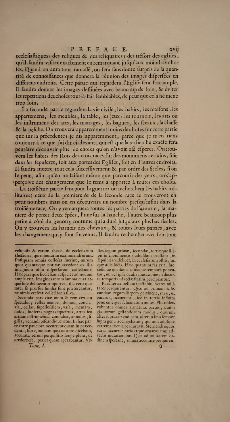 ecclefiaftiques ; des reliques &; des reliquaires ; des tréfors des eglifes, quil faudra vifiter exactement en remarquant jufqu’aux moindres cho¬ ies. Quand on aura tout ramalle, on fera fans doute furpris de la quan¬ tité de connoiflances que donnera la réunion des images difperfées en differens endroits. Cette partie qui regardera l’Eglife fera fort ample. Il faudra donner les images defTmées avec beaucoup de loin, & éviter les répétitions deschofes tout-à-fait femblables, de peur que cela ne mene trop loin. La fécondé partie regardera la vie civile, les habits, les maifons ^ les appartenons, les meubles, la table, les jeux ^ les tournois , les arts ou les inftrumens des arts, les mariages, les bagues, les fceaux , la chalfe &C la pefehe. On trouvera apparemment moins de chofes fur cetre partie que fur la precedente j je dis apparemment, parce que je m’en tiens toujours à ce que j’ai dit ci-devant, qui eft que la recherche exaéle fera peutêtre découvrir plus de chofes qu’on n’a voit ofé elperer. On trou¬ vera les habits des Rois des trois races fur des monumens certains, foit dansles fepulcres, foit aux portes des Eglifes, foit en d’autres endroits. Il faudra mettre tout cela fucceflivement par ordre des fieclesj fi on le peut, afin qu’en ne faifantmême que parcourir des yeux, ons’ap- •perçoive des changerons que le tems a apportez à toutes ces chofes. La troifiéme partie fera pour la guerre : on recherchera les habits mi¬ litaires 5 ceux de la première &; de la fécondé race fe trouveront en petit nombrej mais on en découvrira un nombre prefqu’infini dans la troifiéme race. On y remarquera routes les parties de l’armure , la ma¬ niéré de porter deux épées, l’une fur la hanche, l’autre beaucoup plus petite à côté du genou; coutume qui a duré jufqu’aux plus bas fiecles., On y trouvera les harnois des chevaux , toutes leurs parties, avec les changemens qui y font furvenus. Il faudra rechercher avec foin tout reliquiis & earum thecis, de ecclefiarum thefauris, qui minutatim examinandi erunt. Poftquam omnia collecta fuerint, mirum quot quantæque noticiæ accèdent ex ilia imaginum olim difperfarum collectione. Hæcpars quæEcclefiam relpiciet admodum ampla erit. Imagines rerum lumma cura ar¬ que fîde delineentur oportet 5 ilia vero quæ inter le prorfus fimilia funt prætereantur, ne nimia crefcat collectionis filva. Secunda pars vitæ ufum & rem civilem Ipeclabit * veltes nempe, domos, concla- via , cellas, fupellectilem , vafa , menfam, ludos , ludicras pugnas equeftres, artes leu artium inftrumenta, connubia, annulos , fi- gilla, venandi pifeandique ritus. In hac par¬ te forte pauciora occurrcnt quam in præce- denti 5 forte, inquam,quiaut ante dicebam, accurata rerum perquifitio longe plura, ut credereeft, parier quam fperabantur. Ve* Tom. /. fies regum prima:, fecundæ, terdæque llir- pis in monimentis quibufdam profiant j in lepulcris videlicet, in ecclefiarum oftiis, in- que aliis locis. Hæc quantum fas erit, luc- ceffione quadam ordineque temporis ponen- tur , ut vel iplis oculis mutationes in decur- lu temporis advecdæ flatim percipiantur. Pars tertia bellum Ipecdabit : veltes mili- tares perquirentur. Quæ ad primam &fe- cundam regum flirpem pertinent, raræ , ut putatur, occurrent 5 fed in tertia infinita pene emerget fehematum moles. Hic obier- vabuntur omnes armaturæ partes , duûm gladiorum geltandorum modus, quorum alter lupra coxendicem, alter in imo femone fupra genu accingebatur j qui mos adufque extrema fæcula perduravit. Sternendi equos varia occurret ratio atque ornatus cum ad- veclis mutationibus. Quæ ad militarem or- dinem Ipeclant, omnia accurate perquiren- Ü l