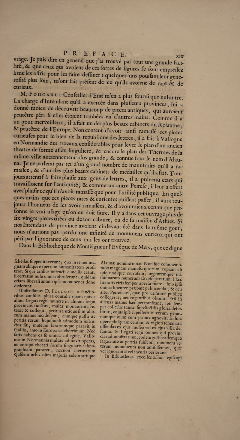 viage. Je puis dire en general que j’ai trouvé par tout une grande faci¬ lite, &: que ceux qui avoient de ces fortes de figures fe font cmpreflcz a me les offrir pour les faire dcffiner; quelques-uns pouffant leur oene- rolite plus loin, m ont fait préfent de ce qu’ils avoient de rare 6c de curieux. M. Foucault Confeiller d’Etat m en a plus fourni que nul autre La charge d Intendant quil a exercée dans plufieurs provinces, lui a donne moien de découvrir beaucoup de pièces antiques, qui auroienc peutetre péri fi elles étoient tombées en d’autres mains. Comme il a un goût merveilleux, il a fait un des plus beaux cabinets duRoiaume & peutetre de l’Europe. Non content d’avoir ainfi ramaffé ces pièces curieufes pour le bien de la republique des lettres , il a fait à Vallonné en Normandie des travaux confiderables pour lever le plan d’un ancien theatie de forme affez finguliere, 6c encore Je plan des Thermes delà même ville anciennement plus grande, 6c connue fous le nom d’Alau- na. Je ne parlerai pas ici d un grand nombre de manufcrits qu’il a ra¬ ma/lez, & d un des plus beaux cabinets de médaillés qu’il a fait. Tou¬ jours attentif a faireplaifir aux gens de lettres, il a prévenu ceux qui travailloient fur l’antiquité, & comme un autre Peirefc, il leur a offert avec plaifir ce qu il n’avoit ramaffé que pour futilité publique. En quel¬ ques mains que ces pièces rares 6c curieufes puiffent palier, il aura tou¬ jours l’honneur de les avoir ramaffées, 6c d’avoir mieux connu que per¬ sonne le vrai ufagc qu’on en doit faire. Il y a dans cet ouvrage plus de fix vingts piecestirees ou de fon cabinet, ou de fa maifon d’Athies. Si nosIntendans de province avoient ci-devant été dans le même goût, nous n aurions pas perdu une infinité de monumens curieux qui ont péri par 1 ignorance de ceux qui les ont trouvez. Dans la Bibliothèque de Monfeigneur l’Evêque de Mets 3 que ce digne Alaunæ nomine notæ. Non hic commemo, rabomagnam manufcriptorum copiam ab îpio undique corrafam, ingentemque nu, mifmatum numerum ab ipfo paratum. Hæc literatis viris femper aperta fuere 3 imo ipfe omnia libenter præbuit publicanda , & ceu airer Peiieicius, quæ pro utilitate publica collegerat, nec rogantibus obtulit. Etfi in aliénas manus hæc pertranfeant, ipfi fem¬ per collecta: tantæ fupelledilis gloria debe- bitur 3 eu jus ipfe fupelledilis verum genui- numque ufum cum primis agnovit. In hoc opéré plufquam centum & viginti fchemaca ofrendas ex ejus mufeo vel ex ejus villa de- fumta. Si Legati regii omnes qui provin- cias adminiftrarunt, eodem guflu eademque lagacitate ac peritia fuifîent, innumerave- terum monumenta non amiiîffemus , quæ vel ignorantia vel incuria perierunr. In Bibliocheca excellentiffimi epifeopi fehedas fnppeditaverunt 3 qua inre me ma- gnam ubique expertum humanitatem profi¬ te01'* Si qui talibus inftrudi cimeliis erant, ii certatim mihi omnia obtulerunt -, quidam etiam liberali animo ipfa monumenta dono dederunt. Illuftriffimus D. Foucault a fandio- ribus confîliis, plura contulit quam quivis alius. Legati regii munere in aliquot regni provinciis. fundus, multa monumenta re- texit ôt collegit, peritura utique fî in alio- rum manus incidiffent * cumque guflu ac peritia rerum hujufmodi admodum inftru- dus fît, mufeum larariumque paravit in Gallia, imoinEuropa celeberrimum. Nec fatis habens ea fe omnia collegiflè, Vallo- niæ in Normanniamultas admovit opéras, ut antiqui theatri formæ fîngularis ichno- graphiam pararet , neenon thermarum cjuldem urbis olim majoris celebriorifque