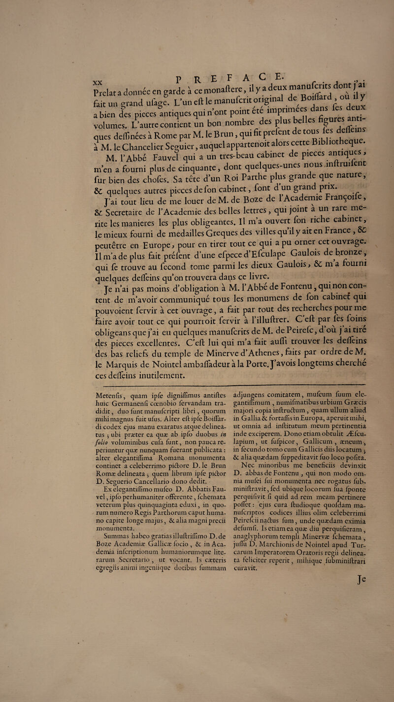 K pm* ufago. L’un eft le m.nufctit original de Boidâtd, ou y a bien des pièces antiques qui n ont point etc impunie volumes. L’autre contient un bon nombre des plus belles figures - ques delTmées à Rome par M. le Brun, qui fit prefent de tousps { M. le Chancelier Seguier, auquel appartenoit alors cette Bibhotheq . M. l’Abbé Fauvel qui a un tres-beau cabinet de pièces antiques, m en a fourni plus de cinquante, dont quelques-unes nous inftruilent fur bien des chofes. Sa tête d’un Roi Parthe plus grande que nature, de quelques autres pièces de Ton cabinet, font d un gran P^x* J’ai tout lieu de me louer deM.de Boze de l’Academie Françoife, de Secrétaire de l’Academie des belles lettres, qui joint a un raie me rite les maniérés les plus obligeantes. Il m’a ouvert fon riche cabinet, le mieux fourni de médaillés Greques des villes qu’il y ait en France , &C peutêtre en Europe, pour en tirer tout ce qui a pu orner cet ouvrage. Il ma de plus fait prefent dune efpece d’Efculape Gaulois de bronze, qui le trouve au fécond tome parmi les dieux Gaulois, ôc ma ourni quelques delfeins qu’on trouvera daps ce livre. Je n’ai pas moins d’obligation à M. 1 Abbe de Fontenu, qui non con¬ tent de m’avoir communiqué tous les monumens de fon cabinet qui pouvoient fervir à cet ouvrage, a fait par tout des recherches poui me faire avoir tout ce qui pourroit fervir à 1 illuftrer. C efl par les foins obligeans que j’ai eu quelques manulcrits de M. de Peirefc, d ou j ai tiie des pièces excellentes. C’eft lui qui m’a fait aulfi trouver les delleins des bas reliefs du temple de Minerve d’Athènes, faits par ordre de M. le Marquis de Nointei ambalfadeur à la Porte. J’avois longtems cherche ces delfeins inutilement. Metenlis, quam ipfe digniiEmus antifles huic Germanenlî cœnobio fervandam tra- didit, duo func manuferipti libri, quorum mihimagnus fuitufus. Alcer eftipfeBoilTar- di codex ejus manu exaratus atque delinea- tus 5 ubi præter ea quæ ab ipfo duobus in folio voluminibus cufafunt, nonpaucare- periuntur quæ nunquam fuerant publicata : alter elegantilTima Romana monumenta continet a celeberrimo pictore D.le Brun Romæ delineata ^ quem librum ipfe pidor D. Seguerio Cancellario dono dédit. Ex elegantiffimo mufeo D. Abbatis Fau¬ vel , ipfo perhumaniter offerente, fehemata veterum plus quinquaginta eduxi, in quo¬ rum numéro Regis Parthorum caput liuma- no capite longe majus, 6c alia magni precii monumenta. Summas habeo gratiasilluBrilîimo D.de Boze Academiæ Gallicæ focio , 6c inAca- demia inlcriptionum humaniorumque lite- rarum Secretario , ut vocant. Is cæteris egregiis animi ingeniique dotibus fummam adjungens comitatem, mufeum fuum ele- gantiffimum , numifmatibus urbium Græcis majori copia infbru&um , quam ullum aliud in Galba 6c fortalfis in Europa, aperuit mihi, ut omnia ad inftitutum meum pertinentia inde exciperem. Dono etiam obtulit Æfcu- lapium, ut fulpicor, Gallicum , æneum, in fecundo tomo cum Gallicis diis locatum j 6c aliaquædam fuppeditavit fuo loco polita. Nec minoribus me beneficiis devinxit D. abbas de Fontenu , qui non modo om¬ nia mufei fui monumenta nec rogatus fub- miniftravit,fed ubiquelocorum liia fponte perquilîvit Ci quid ad rem meam pertinere polîet : ejus cura ftudioque quoldam ma- nuferiptos codices illius olim celeberrimi Peirelciina&us fum, unde quædam eximia defumli. Is etiam ea quæ diu perquilîeram , anaglyphorum templi Minervæ fehemata , juflli D. Marchionis de Nointei apud Tur- carum Imperatorem Oratoris regii delinea¬ ta ieliciter reperit, mihique lubminiftrari cura vit.