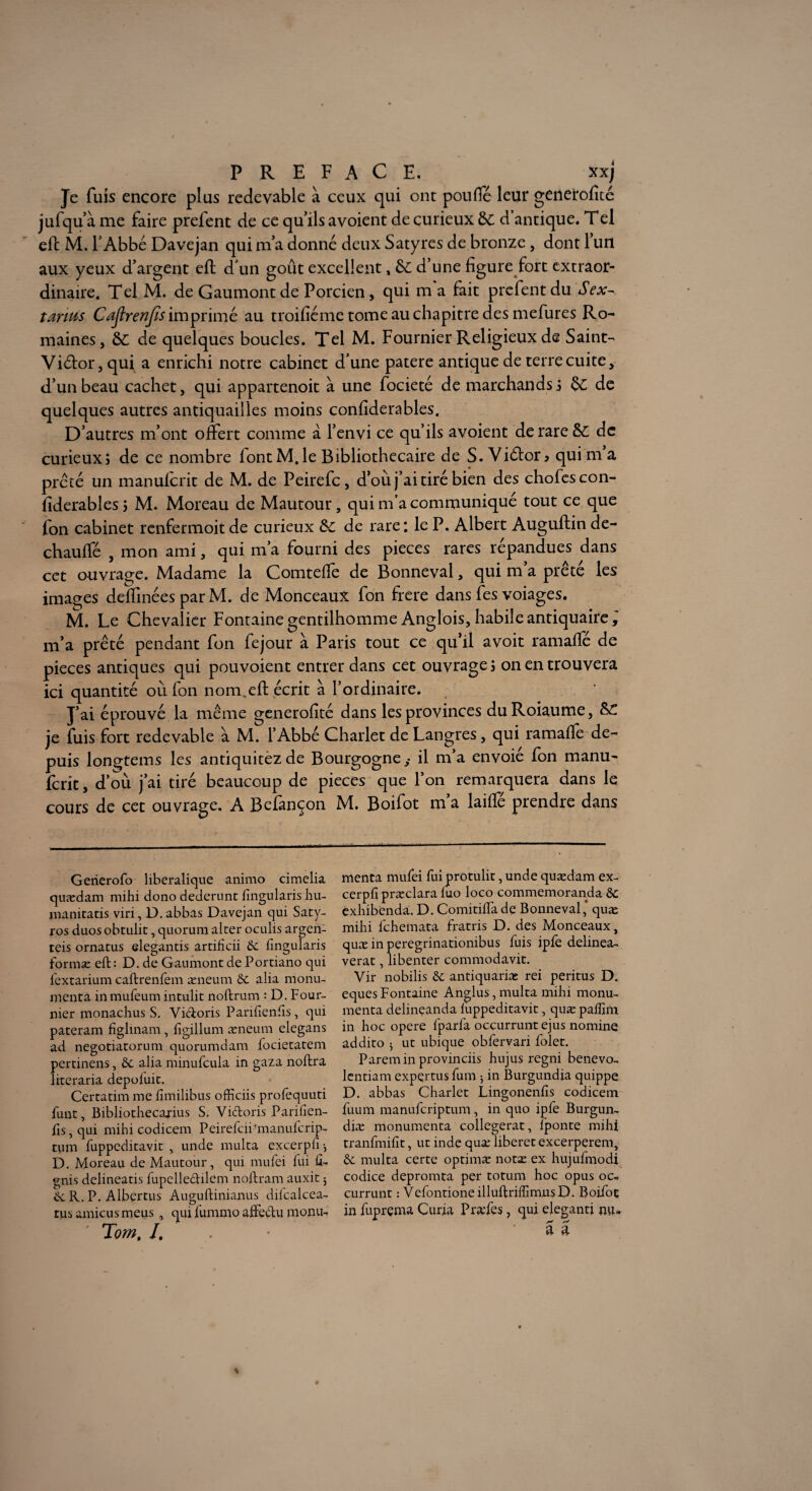 Je fuis encore plus redevable à ceux qui ont pouffé leur generoficé jufqu’à me faire prefent de ce quils avoient de curieux &C d’antique. T el eft M. l’Abbé Davejan qui m’a donné deux Satyres de bronze, dont 1 un aux yeux d’argent eft d’un goût excellent, & d’une figure fort extraor¬ dinaire. Tel M. de Gaumont de Porcien, qui m'a fait prefent du Sex¬ tants Caflrenjis imprimé au troifiéme tome au chapitre des mefures Ro¬ maines, &: de quelques boucles. Tel M. Fournier Religieux de Saint- Vidor, qui a enrichi notre cabinet d’une patere antique de terre cuite, d’un beau cachet, qui appartenoit à une focieté de marchands5 $£ de quelques autres antiquailles moins confiderables. D’autres m’ont offert comme à l’envi ce qu’ils avoient de rare &; de curieux; de ce nombre font M. le Bibliothécaire de S. Vidor* qui m a prêté un manuferit de M. de Peirefc, d’où j’ai tiré bien des chofescon- ftderables; M. Moreau de Mautour, qui m’a communiqué tout ce que fon cabinet renfermoit de curieux &c de rare : le P. Albert Auguftin de- chauffé , mon ami, qui m a fourni des pièces rares répandues dans cet ouvrage. Madame la Comteffe de Bonneval, qui m’a prêté les images deffinées par M. de Monceaux fon frere dans fes voiages. M. Le Chevalier Fontaine gentilhomme Anglois, habile antiquaire ÿ m’a prêté pendant fon fejour à Paris tout ce qu’il avoir ramaffé de pièces antiques qui pouvoient entrer dans cet ouvrage ; on en trouvera ici quantité où fon nom.eft écrit à l’ordinaire. J’ai éprouvé la même generofité dans les provinces duRoiaume, je fuis fort redevable a M. l’Abbé Charlet de Langres, qui ramafte de¬ puis longtems les antiquitezde Bourgogne,- il m’a envoié fon manu¬ ferit , d’où j’ai tiré beaucoup de pièces que l’on remarquera dans le cours de cet ouvrage. A Befànçon M. Boifot m a laiftè prendre dans Gerierofo liberalique animo cimelia quædam mihi dono dederunt fingularis hu- manitatis viri, D. abbas Davejan qui Saty- ros duos obeulit, quorum alter oculis argen- teis ornatus elegantis artificii 6c fingularis formæ eft: D. de Gaumont de Portiano qui fextarium caftrenfem æneum 6c alia monu¬ ment a in mufeum intulit noftrum : D. Four¬ nier monachus S. Vidoris Parifienfis, qui pateram figlinam, figillum æneum elegans ad negotiatorum quorumdam focietatem pertinens, 6c alia minufcula in gaza noftra îiteraria depofuit. Certatim me fîmilibus officiis profequuti funt, Bibliothecajius S. Vicftoris Parifien- fts, qui mihi codicem Peirefcifmanufcrip- tum fuppeditavit , unde multa excerpfi -, D. Moreau de Mautour, qui mufei fui û- gnis delineatis fupelledilem noftram auxit 5 6c R,. P. Albertus Auguftinianus difcalcea- tus amicusmeus , qui fummo afteclu monu- Tom, /. menta mufei fuiprotulit, unde quædam ex- cerpfi præclara fuo loco commemoranda 6c exhibenda. D. Comitiftade Bonneval, quæ mihi fehemata fratris D. des Monceaux, quæ in peregrinationibus fuis ipfe delinea- verat, libenter commodavit. Vir nobilis 6c antiquariæ rei peritus D. eques Fontaine Anglus, multa mihi monu- menta delinçanda fuppeditavit, quæ pafîîm in hoc opéré fparfa occurruntejus nomine addito 5 ut ubique obfervari folet. Paremin provinciis hujus regni benevo- lentiam expçrtusfum ; in Burgundia quippe D. abbas Charlet Lingonenfis codicem fuum manuferiptum , in quo ipfe Burgun- diæ monumenta collegerat, fponte mihi tranfmifit, ut inde quæ liberet excerpçrem, 6c multa certe optimæ notæ ex hujufmodi codice depromta per totum hoc opus oc- currunt : VefontioneilhiftriffimnsD. Boifoç in fuprçma Curia Præfes, qui eleganti nu-