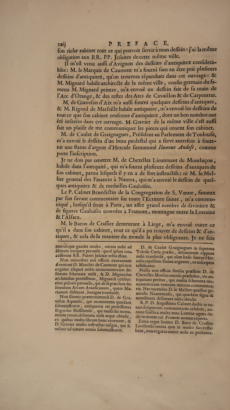 xxij PREFACE. fon riche cabinet tout ce qui pouvoit fervir a mon deflèin : j ai la meme obligation aux RR. PP. Jefuites de cette même ville. Il m’efl: venu aufli d’Avignon des deflèins d’antiquitez confidera- bles : M. le Marquis de Caumont m a fourni Tans en etre prie plufieurs deflèins d’antiquitez, qu’on trouvera répandues dans cet ouvrage : &C M. Mignard habile architecte de la même ville, coufin germain du fa¬ meux M. Mignard peintre, m’a envoie un deflèin fait de fa main de l’Arc d’Orange j &; des reftes des Arcs de Cavaillon &C de Carpentras. M. de Gravefon d’Aix m’a aufli fourni quelques deflèins d’antiques, &: M. Rigord de Marfeille habile antiquaire , m’a envoié les deflèins de tout ce que fon cabinet renferme d’antiquitez , dont un bon nombre ont été inférées dans cet ouvrage. M. Gravier de la même ville s’eft aufli fait un plaifir de me communiquer les pièces qui ornent fon cabinet. M. de Caulet de Graignagues, Préfident au Parlement deTouloufe, m’a envoié le deflèin d’un beau piedeftal qui a fervi autrefois à foute- nir une ftatue d’argent d’Hercule furnommé Ilunnus jïndofè , comme porte l’infcriptiori. Je ne dois pas omettre M. de Chezclles Lieutenant de Montluçon, habile dans l’antiquité, qui m’a fourni plufieurs deflèins d’antiques de fon cabinet, parmi lefquels il y en a de fort inftruétifs ; ni M. leMel- lier general des Finances à Nantes, qui m’a envoié le deflèin de quel¬ ques antiquitez & de médaillés Gauloifes. Le P. Calmet BenediCHn de la Congrégation de S. Vanne , fameux par fon favant commentaire fur toute l’Ecriture fainte , m’a commu¬ niqué , lorfqu’il étoit à Paris , un aflèz grand nombre de divinitez &C de figures Gauloifes trouvées à Framont* montagne entre la Lorraine & F Alface. M. le Baron de Craflier demeurant à Liege, m’a envoié outre ce qu’il a dans fon cabinet, tout ce qu’il a pu trouver de defieins & d’an¬ tiques, &; cela delà maniéré du monde la plus obligeante. Je ne fuis inerofoque gaudet mufeo , omnia mihi ad libitum excipere permifit : quod ipfum con. cefferunt RR. Patres Jefuitæ urbisiflius. Non minoribus nos officiis exornarunt Avenione D. Marchio de Caumont qui non 4-ogatus aliquot nobis monumentorum de- lineata fehemata mifît, & D. Mignardus architedus peritiffimus, Mignardi celeber- rimi pidoris patruelis, qui ab fepræclare de- lineatum Arcum Arauficanum , quem Ma- rianum diditant, benigne tranfmifit. NonfilentioprætermittendiD. de Gra- vefon Aquenfis, qui monumenta quædam. fubminiflravit 5 antiquariæ rei peritiffimus Rigordus Maffilienfis , qui mufei fui monu¬ menta omnia delineata mifit atque obtulit ex quibus multa librum hune exornant • & D. Gravier mufeo inftrudus infigni, qui fi. militer ad nutum omnia fubminiftravit. D. de Caulet Graignagues in fuprema Tolofæ Curia præfes, delineatum cippum mihi tranfmifit, qui olim bafis fuerat Her- culis cujufdam Ilunni argentei, utinferiptio teftificatur. r Nulla non officia fîmilia præftitit D. de Chezelles Monluconenfis præfedus, vir an- tiquitatis peritus, qui multa fehemata mo¬ numentorum veterum mecum communica- vit. Nec tacendus D. le Mellier quæftor o-e- neralis Nannetenfis, qui quædam figna&& numifmata delineata mihi obtulit. ü R. P. D. Auguftinus Calmet dodis in to- tam feripturam commentariis celebris, nu- mina Gallica multa tune Lutetiæ agens de- dit in monte cui Framont nomen reperta. Extra regni limites D. Baro de Craffier Leodienfis omnia quæ in mufeo fuo exila- bant, non rogatus amice mihi ac perhuma-