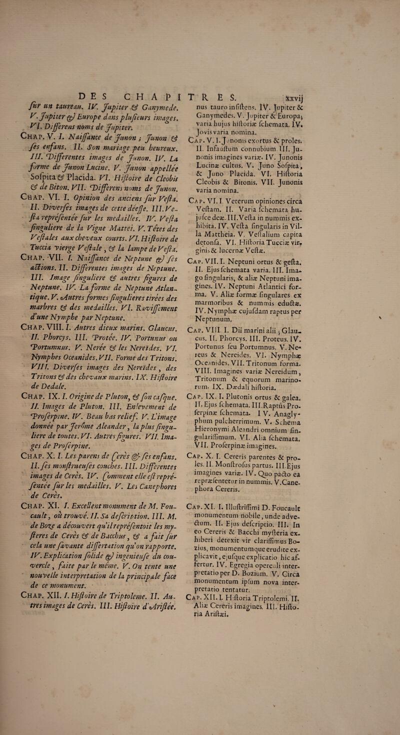 DES C H A ]> I fltY tin taureau. IV. Jupiter & Ganymede. V. Jupiter g) Europe dans plufieurs images. VI. Différé ns noms de Jupiter. Ch ap. V. I. N diffame de Junon j Junon & fès en fans. IL Son mariage peu heureux. JII. différentes images de Junon. IV. La forme de Junon Lucine. V. Junon appellée Sofpita & Placida. VI. Hifioire de Cleohis & de Biton. VIL différons noms de Junon. Ch AP. VI. I. Opinion des anciens fur Vefla. IL Diverfès images de cette dée (je. 111. Ve- fia repréfentée fur les médaillés. IV. Vefla finguliere de la Vigne Mattéi. V. Têtes des Veftales aux cheveux courts. VI. Hifioire de Tuccia vierge Veftale , & la lampe de Vefla. Chap. VII. I. Naiffance de Neptune {g) fcs allions. IL Differentes images de Neptune. III. Image finguliere & autres figures de Neptune. IV. La forme de Neptune Atlan¬ tique. V. ^Autres formes finguliere s tirées des marbres & des médaillés. VI. Raviffcment d'une Nymphe par Neptune. Chap. VIII. I. Autres dieux marins. Glaucus. II. Phorcys. III. TProtée. IV. Portnnus ou dortumnm. V. Nerée & les Nereïdes. VI. Nymphes Oceanides.VII. Forme des Tritons. VIII. Diverfes images des Nereïdes 5 des Tritons & des chevaux marins. IX. Hifioire de Dedale. Chap. IX. I. Origine de Pluton, & foncafque. IL Images de Pluton. III. Enlèvement de Hh'oferpine. IV. Beau bas relief. V. Limage donnée par Jerome Aleander, la plus fingu¬ liere de toutes. VL Autres figures. VII. Ima¬ ges de Proferpine. Chap. X. L Lesparens de ferès (êfi fès enfans. IL fis monftrueufis couches. III. Differentes images de Cerès. IV. faniment elle efl repré¬ fentée fur les médaillés. V. Les Canephores de Cerès. Chap. XI. I. Excellent monument de M. Fou¬ cault , ou trouvé. II. Sa defeription. 111. M. de Boxe a découvert qu'ilrepréfentoit les my- fieres de Cerès & de Bacchus} & a fait fur cela une favante differtation qu'on rapporte. IV. Explication filide g) ingenieufie du cou¬ vercle , faite par le même. V. On tente une nouvelle interprétation de la principale face de ce monument. Chap. XII. I. Hifioire de Triptolcme. II. Au. très image s de Cerès. III. Hifioire d'Mriftée. TR ES. xxvij nus tauro mhftens. ÎV. Jupiter Sc Ganymcdes. V. Jupiter & Europa^ varia hujus hiftoriæ fehemata. IVé Jovis varia nomina. Cap. V. 1. Junonis exortus & proies* II. Infauftum connubium UL Ju- nonis imagines variæ* IV. Junonis Lucinæ cultns. V. Juno Sofpita, & Juno Placida. VL Hiftoria Cleobis & Bitonis. VII. Junonis varia nomina. Ca p. VJ. I. Vererum opiniones circa Veftam. II. Varia fehemata hu- jufee dcæ. IlI.Vefta in nmnmis ex- hibita. IV. Vefta fingularis in Vil¬ la Mattheia. V. Veflalium capita detonfa. VL Hiftoria Tucciæ vir- ginis& lucernæ Veftæ. Cap. VII. I. Neptuni ortus & gefta. II. Ejusfchemata varia. III. Ima* go lîngularis, & aliæ Neptuni ima¬ gines. IV. Neptuni Atlantici for¬ ma. V. Aliæ formæ lîngulares ex marmoribus «5c nummis eduftæ. IV. Nymphæ cujufdam raptus per Neptunum. Cap. VIII. I. Dii marini alii ; Glau- eus. IL Phorcys. III. Proteus. IV. Portnnus feu Portumnus, V. Ne* reus & Nereides. VL Nymphæ Oceanides. VII. Tritonum forma. VIII. Imagines variæ Nereidum, Tritonum & equorum marino- rum. IX. Dædali hiftoria. Cap. IX. I. Plutonis ortus & gaîea. IL Ejus fehemata. III.Raptûs Pro- ferpinæ fehemata. I V. Anagly- phum pulcherrimum. V. Schéma Hieronymi Aleandri omnium fîn- gulariffimum. VI. Alia fehemata. VIL Proferpinæ imagines. Cap. X. I. Cereris parentes & pro¬ ies. IL Monftrofus partus. III.Ejus imagines variæ. IV. Quo paélo ea repræfentetur in nummis. V.Cane- phora Cereris. Cap. XI. I. Illuftrilîimi D. Foucault monumentum nobile, unde adve- (ftum. IL Ejus defcripdo. III. In eo Cereris & Bacchi myfteria ex- hiberi detexit vir clariffimus Bo- zius, monumentumqueerudite ex- plicavit, ejufque explicatio hic af- fertur. IV. Egregia operculi inter- pretatioper D. Bozium. V. Circa monumentum ipfum nova inter- pretatio tentatur. Cap. XII. I. Hiftoria Triptolemi. IT. Aliæ Cereris imagines. III. Hifto¬ ria Ariftæi*