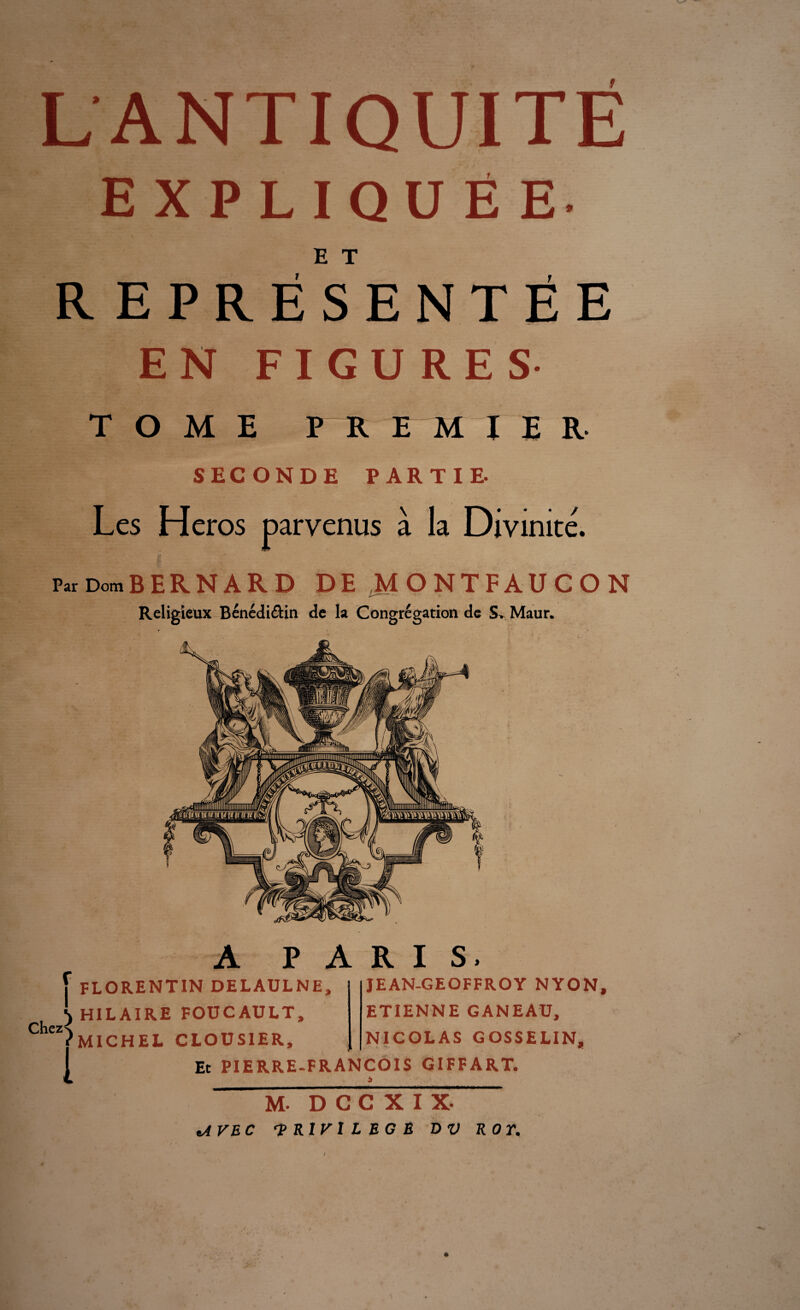 L ANTIQUITÉ EXPLIQUÉE E T REPRESENTEE EN FIGURES TOME PREMIER- SECONDE PARTIE. Les Héros parvenus à la Divinité. Par Dom BERNARD DE MONTFAUCON Religieux Bénédi&in de la Congrégation de S> Maur. f FLORENTIN DELAULNE, A PARIS, \ HILAIRE FOUCAULT, Chczx (MICHEL CLOUSIER, 1 JEAN-GEOFFROY NYON, ETIENNE GANEAU, NICOLAS GOSSELIN, Et PIERRE-FRANÇOIS GIFFART. A M. D C C X I X- tAVEC 'PRIVILEGE DV ROY.