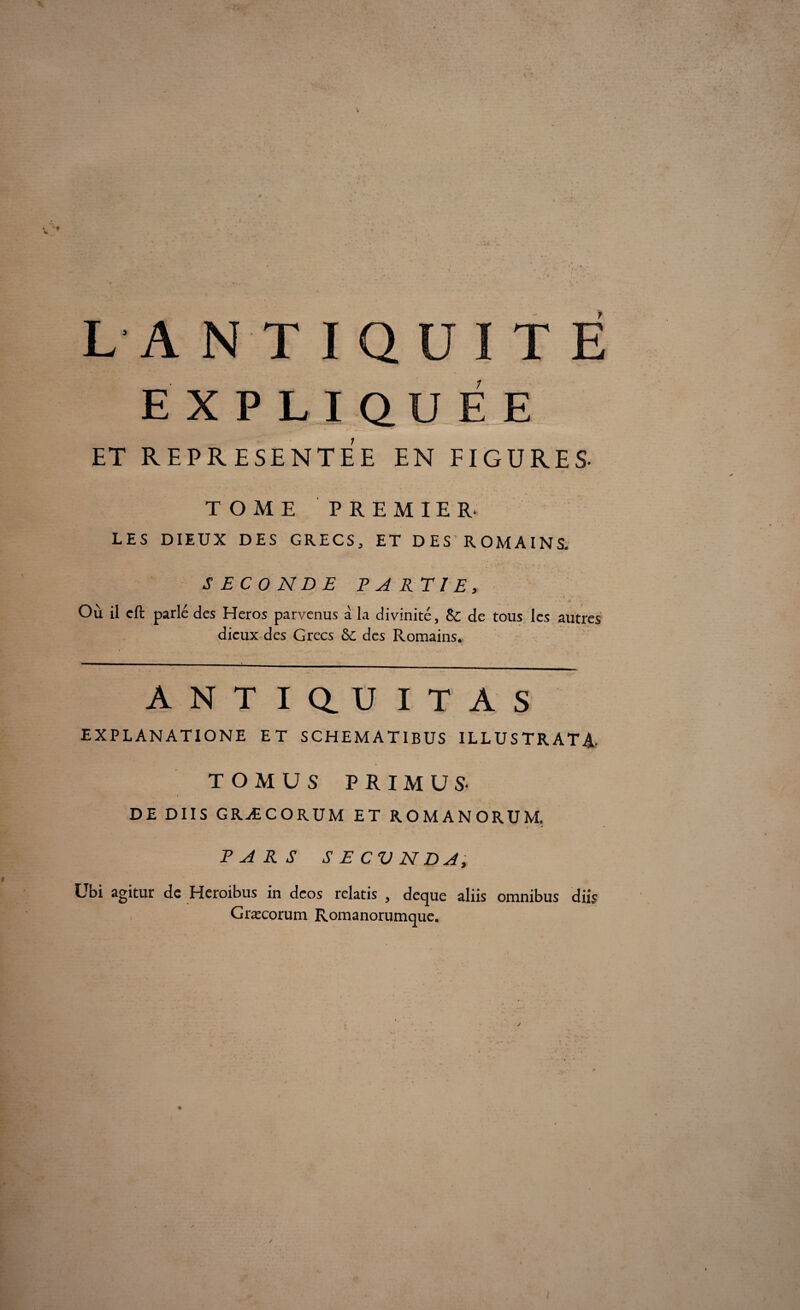 L'A N T I Q U I T E EXPLIQUÉE ET REPRESENTEE EN FIGURES- TOME PREMIER. LES DIEUX DES GRECS, ET DES ROMAINS. SECONDE PARTIE, Où il cft parle des Héros parvenus à la divinité, Sc de tous les autres dieux des Grecs & des Romains. ANTIQ.UITAS EXPLANATIONE ET SCHEMATIBUS ILLUSTRATA TOMUS PRIMUS- DE DUS GRÆCORUM ET ROMANORUM. PARS S E CV N DA, Ubi agitur de Heroibus in deos relatis , deque aliis omnibus diis Græcorum Romanorumque.