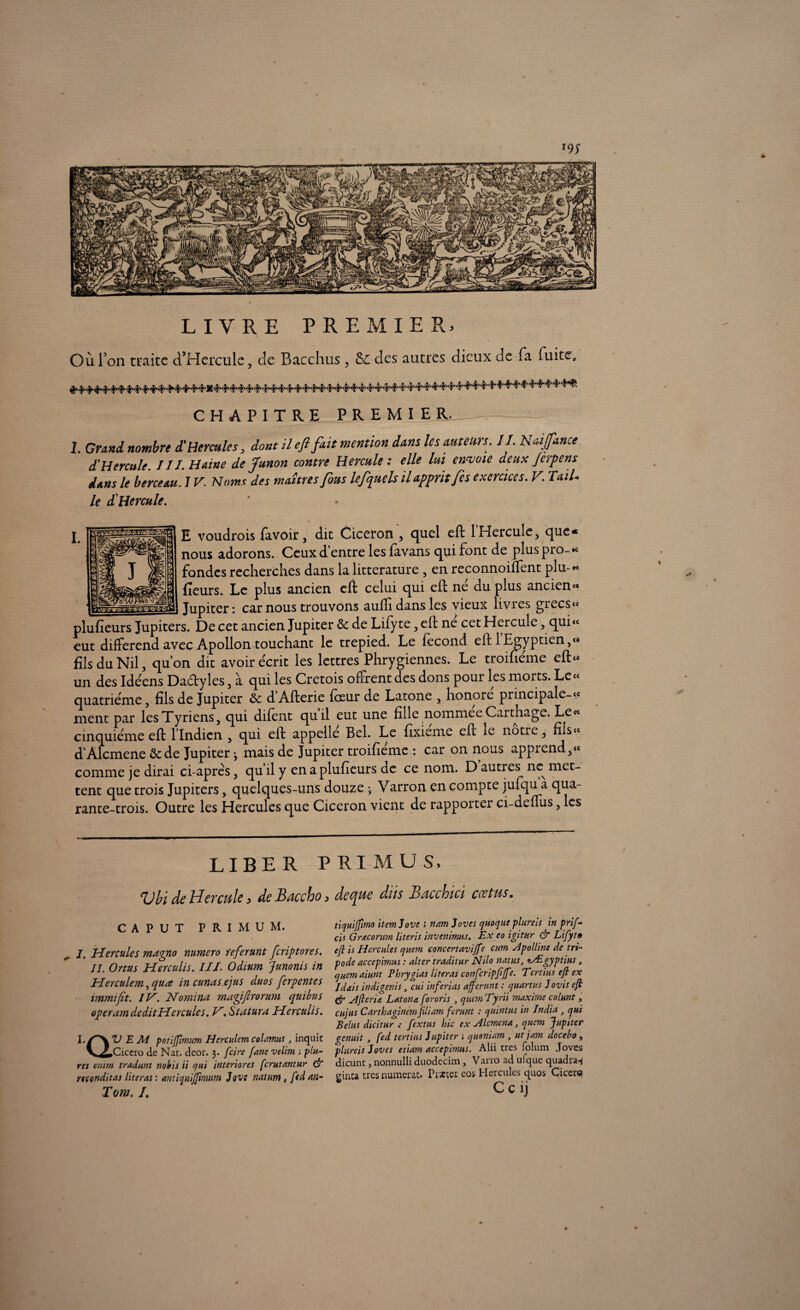 LIVRE PREMIER, Où l’on traite cTHercule, tic Bacchus , &C des autres dieux de fa fuite. CHAPITRE PREMIER. 1. Grand nombre d'Hercule s, dont il cfi fait mention dans les auteurs. II. Naifance <THercule. III. Haine de Junon contre Hercule : elle lui envoie deux Jerpens dans le berceau. J V. Noms des maîtres fous le fuels il apprit fe s exercices. V. TaiL le d'Hercule. E voudrois (avoir, dit Cicéron , quel eft l'Hercule, que* nous adorons. Ceux d entre les favans qui font de plus pio-« fondes recherches dans la littérature , en reconnoiffent plu-« fleurs. Le plus ancien eft celui qui eft né du plus ancien « Jupiter: car nous trouvons aulfi dans les vieux livres grecs» plufieurs Jupiters. De cet ancien Jupiter de de Lifyte, eft né cet Hercule, qui» eut différend avec Apollon touchant le trepied. Le fécond eft 1 Egyptien ,<* fils du Nil, quon dit avoir écrit les lettres Phrygiennes. Le troihéme eft» un des Idéens Da&yles, à qui les Cretois offrent des dons pour les morts. Le« quatrième, fils de Jupiter de dAfterie feeur de Latone , honore principale-» ment par lesTyriens, qui difènt quil eut une fille nommée Carthage. Le» cinquième eft llndicn , qui eft appelle Bel. Le fixieme eft le notre, fils» d’Alcmene de de Jupiter *, mais de Jupiter troifieme : car on nous apprend,» comme je dirai ci-après, qu il y en a plufieurs de ce nom. D autres ne met¬ tent que trois Jupiters, quelques-uns douze \ Varron en compte jufqu a qua¬ rante-trois. Outre les Hercules que Cicéron vient de rapporter ci-denus, les LIBER P RI MU S, ^Jbi de Hercule ^ de Bnccho > dec^ue dus Je ci c ch ici c oc tus. CAPUT PRIMUM. J. Hercules maqno numéro referunt [criptores. II. Ortus Herculis. ///. Odium Junonis in Herculem ^quœ in cunas.ejus duos ferpentes immijït. IV. Nomina magiftrorum quitus operam deditHcrcules. V. Statura Herculis. I. /N V E A4 potiffimim Herculem coUmits 3 inquic V^iCiccro de Nat. deor. 3. [cire fane velim ; plu- res enirn tradunt nobis ii qui interiores ferutantur & rtcçnditas literai : antiquiffimnm Jove natnm, ftd an- Tom. I. tiquiffimo item love 1 nam loves quoque plureis in prif- cis Graconm literis invenimus. Ex eo igitur G7* Lifyt» efl is Hercules quem concertavijfe cum Apolline de tri- pode accepimus : alter traditur Nilo natus, tÆgyptius , quemaiunt Phrygias Citeras confcripfiffe. Tertius efl ex Idais indigents 3 cui inferias afferunt : quartus Jovis eft (fr A fier i £ Latona fororis } quan Tyrii maxime colunt, cujus Carthaginemfiliam ferunt : quintus in India 3 qui B élus dicitur .• fextns hic ex Alcmena, quem Jupiter genuit, fed tertius lupiter ; quoniam , ut jam docebo , plureis loves etiam accepimus. Alii très folum Joves dicunt, nonnulli duodecim, Varro ad ufque quadra-i ginca très numerat. Pister eos Hercules quos Cicero C c ij