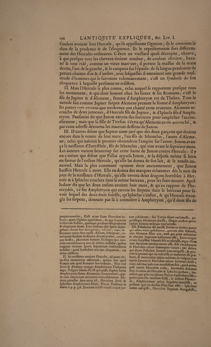 Gaulois avoient leur Hercule, qu’ils appelloient Ogmion ; ils le croioientle dieu de la prudence & de l’éloquence. Ils le repréfentoient fort différem¬ ment des Hercules ordinaires. C’étoit un vieillard quafi décrépite , chauve, à qui prefque tous les cheveux étoient tombez , de couleur olivâtre , baza- né Ôc tout ridé, comme un vieux marinier - il portoit la maffue de la main droite, l’arc de la gauche, &: le carquois fur l’épaule: de fa langue pendoient de petites chaines d’or ôc d’ambre, avec lefquelles il entraînoit une grande mul¬ titude d’hommes qui le fuivoient volontairement > c’eft un fymbole de fon éloquence à laquelle perfonne ne refiftoit. IL Mais l’Hercule le plus connu, celui auquel fe rapportent prefque tous les monumens, & qui étoit honoré chez les Grecs Ôc les Romains ; c’eft le fils de Jupiter ôc d’Alcmene , femme d’Amphitryon roi de Thebes. Tout le monde fait comme Jupiter furprit Alcmene prenant la forme d’Amphitryon : les poëtes r,mt anciens que modernes ont chanté cette avanture. Alcmene ac¬ coucha de deux jumeaux, d’Hercule fils de Jupiter, Ôc d’Iphicle fils d’Amphi¬ tryon. Paufanias dit que Junon envoia des forcieres pour empêcher l’accou¬ chement ; mais que la fille deTirefias s’écria qu Alcmene avoit accouché, ôc par cette adreffe détourna les mauvais deffeins de Junon. III. D’ autres difent que Jupiter aiant juré que des deux garçons qui étoient encore dans le ventre de leur mere, l’un fils de Sthenelus, l’autre d’Alcme¬ ne; celui qui naîtroitle premier obtiendroit l’empire fur l’autre: Junon avan¬ ça la naiflance d’Euryfthée, fils de Sthenelus, qui vint avant le feptiéme mois. Les auteurs varient beaucoup fur cette haine de Junon contre Hercule : il y en a même qui difent que Pallas appaifa Junon, Ôc la difpofa même fi bien en faveur de l’enfant Hercule, quelle lui donna de fon lait, ôc le rendit im¬ mortel. Mais la plus commune opinion étoit anciennement , que Junon haifioit Hercule à mort. Elle en donna des marques éclatantes dès la nuit du jour de lanaiffance d’Hercule, quelle envoia deux dragons horribles à Her¬ cule ôc à Iphiclus couchez dans le même berceau, pour les faire mourir. Apol- lodore dit que les deux enfans avoient huit mois, ôc qu’au rapport de Phe- recydés, ce fut Amphitryon qui envoia les ferpens dans le berceau pour fa- voir lequel des deux étoit fon fils ; qu’Iphiclus s’enfuit, ôc qu’Hercule étran¬ gla les ferpens, donnant par-là à connoître à Amphitryon , qu’il étoit fils de jamjam recenfuic, Galli etiam fuum Herculem ha- buerc, quem Ogmion appellabant, de quo Lucianus in Hercule Gallico, quemque putabant elle prudentiæ & eloquentiæ deum. Eum inufitata aliis fpecie depin- gebant fenem fere decrepitum , calvum, cujus de- iiuxerant omnes fere capilli , fufeum, fubnigrum , ve- teri nautæ fimilem. Is dextera clavam tenebat, arcum- que finiftra , pharetram humero. Ex lingua ejus cate- nulæ emittebantur ex auro & eledtro confc<ftæ, quibus magnam virorum fponte fequentium multitudinem trahebat : quod fymbolum eratejus eloquentiæ, cui nemo refifteret. II. At notiflîmus omnium Hercules, ad quem om- nia fere monumenta referuntur, quique tum apud Græcos tum apud Romanos honorabatur, filius erat Jovis & Alcmenæ conjugis Amphitryonis Thebarum regis. Vulgaris fabula ilia eft quo pa<5to Jupiter fumta Amphitryonis forma Alcmenam circumvenerit ; poe- tæ cum vetercs tum recentiorcs rem cclebravere. Alc- mena gemellos duos enixa eft , Herculem Jovis 8c Iphiclum Amphitryonis filium. Narrat Paufanias in Bœoc. 1.9. p. 538. Junonemmififle veneficas quæ par¬ tum cohiberent ; fed Tirefiæ filiam exclamafle, pe- perifteque Alcmenam dixifle , illoque artificio perni- ciofam Junonis technam intervertifle. III. Fabulantur alii juralfe Jovem ex duobus pueris qui adhuc utero geftabantur , quorum alter Stheneli, alter Alcmenæ filius erat, eum qui prior nafeeretur in alterum imperium habiturum efïe, Junonemque 01-tum Euryfthei Stheneli filii accelerafle, arque ilium ante feptimum menfem natum elfe. Alii circajunonis in Herculem odium fummopere variant > ncc défunt qui dicant Palladem Junonis iram mitigaiïe , & pUe_ rum in gratiam ejus ita reduxiffe,ut mammam illi plæ. beret, & immortalemipfumredderet.At vulgaris erat opinio Junonis in Herculem odium fummum fuiffe ; cujus odii hoc indicium manifeftum fuit ,quod prima poft natum Herculem nofte, horrendos dracones duos in cunas ubi Hercules 8c Iphiclus jacebant, im- miferit,qui ipfos occiderent.Narrat Apollodorus’lib.i. pueros jamoefto menfium fuifle , 8c auftore Pherecy- de Amphitryonem ipfum ferpentes immififfe, ut piobaret quis ex duobus filius fuus elfet : Iphiclum autem autugifte, Herculem ferpentes ftrangulafie #