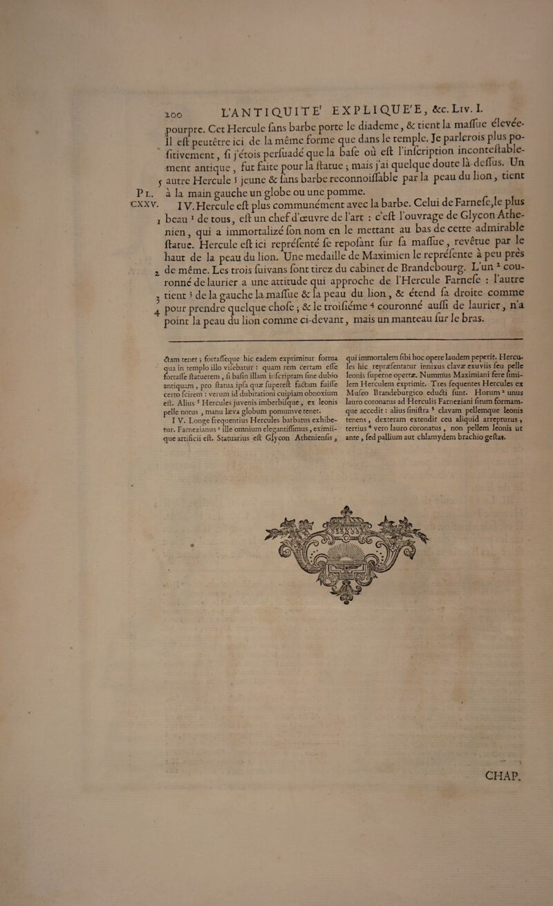 zoo L’ANTIQUITE' E X P LI QU E'E, &c. Liv. I. pourpre. Cet Hercule fans barbe porte le diademe, ôc tient la malfue elevee- Il eft peutêtre ici de la même forme que dans le temple. Je parlcrois p us po Lavement fi j’étois perfuadé que la bafe ou eft 1 infeription inconteiiab.e- ment antique ! fut faite pour il ftatue ; mais fai quelque doute là dodus. Un y autre Hercule f jeune ôc fans barbe reconnoiflable par la peau du lion, tient P l. à la main gauche un globe ou une pomme, exx v. I v. Hercule eft plus communément avec la barbe. Celui de Farneie,Ie plus i beau * 1 de tous, eft un chef d’œuvre de l’art : c eft l’ouvrage de Glycon Athé¬ nien , qui a immortalizé (on nom en le mettant au bas de ccttc admirable ftatue. Hercule eft ici repréfenté fe repofant fur fa malfue, revetue par le haut de la peau du lion. Une médaillé de Maximien le reprefente a peu près z de même. Les trois fuivans font tirez du cabinet de Brandebourg. L un * cou¬ ronné de laurier a une attitude qui approche de l’Hercule Farnefe : 1 autre 5 tient 3 de la gauche la malfue ôc la peau du lion, ôc étend fa droite comme ^ pour prendre quelque chofe j ôc le troifieme ^ couronne auffi de laurier, n a point la peau du lion comme ci-devant, mais un manteau iur le bras. «ftam tenet j foitafteque hic eadem exprimitur forma qua in templo illo vilebatur : quam rem certain elle fortafle ftatuerem , fi bafin illam infcriptam fine dubio antiquam , pro ftatua ipfa quæ fupereft fabtam faille certo feirem : verum id dubitationi cuipiam obnoxium eft. Alius * Hercules juvenis imberbilque, ex Iconis pelle notus , manu læva globum pomumve renet. I V. Longe frequentius Hercules barbatus exhibe- tur. Farnczianus1 * ille omnium elegantilfimus, eximii- que artificii eft. Statuarius eft Glycon Athenienfis , qui immortalem fibi hoc opéré laudem peperit. Hercu¬ les hic repræfentatur innixus clavat exuviis feu pelle leonis fuperne opertr. Numnïus Maximiani fere lîmi- Iem Herculem exprimit. Très fequentes Hercules ex Mufeo Brandeburgico edu&i funt. Horum 1 unus lauro coronatus ad Herculis Farneziani fitum formam- que accedit : alius finiftra * ciavam pcllemque leonis tenens, dexteram extendit ceu aliquid arrepturus , tertius4 vero lauro coronatus , non pellem leonis ut ante, fed pallium aut chlamydem brachio geftai. - • -y CHAP.