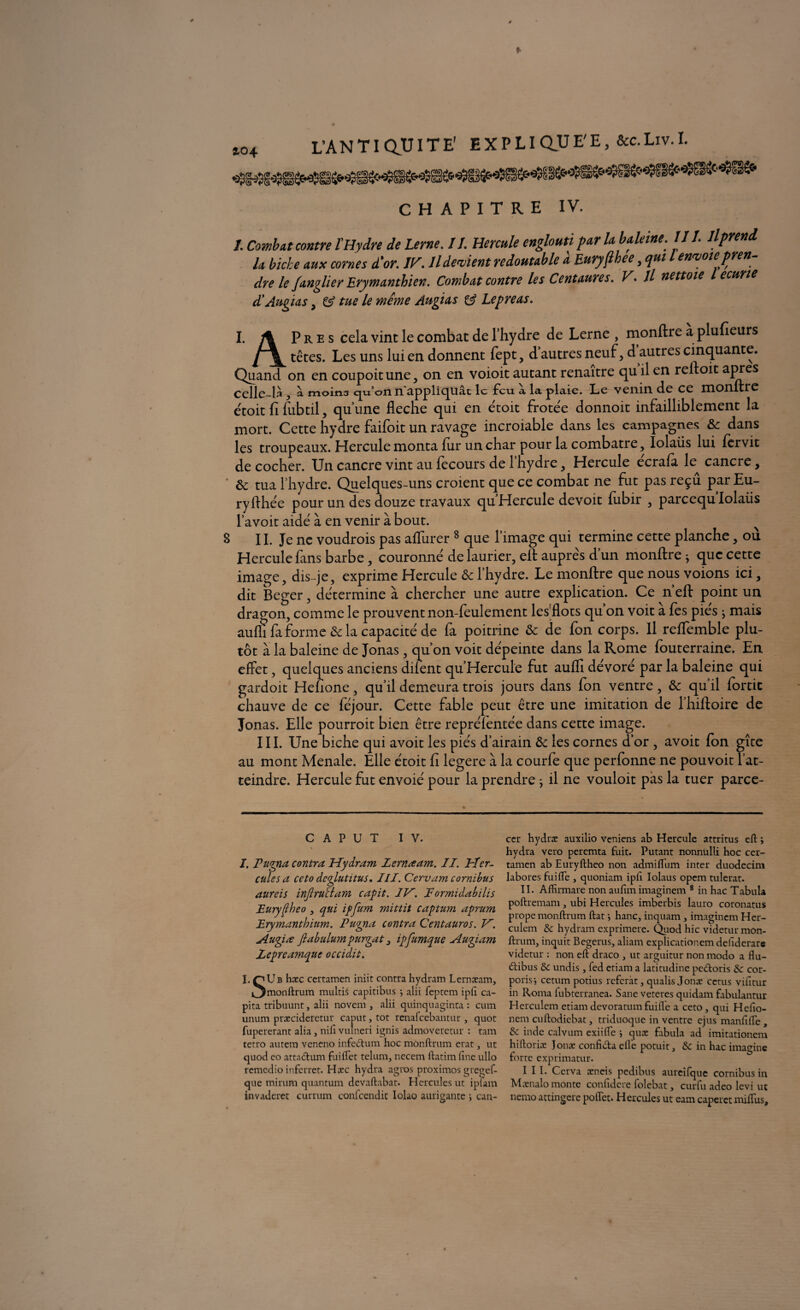 T > * XT *r i r« TT T T r' BYPT imiE'E. &C. Liv. I. CHAPITRE IV. I. Combat contre l'Hydre de Urne. IJ. Hercule englouti par la baleine. III. Ilprend h biche aux cornes d'or. IF. Il devient redoutable à Euryjlhee, qui l envoiepren- dre le Janglier Erymanthien. Combat contre les Centaures. V* Il nettoie écurie d'Augias, & tue le même Augias Lepreas. I. /% Près cela vint le combat de l’hydre de Lerne , monftre a plufieurs [\^ têtes. Les uns lui en donnent fept, d autres neuf, d autres cinquante. Quand on en coupoitune, on en voioit autant renaître qu il en reftoit apres celle-là, ci moins cju’ofin appliquât le feu. a la plaie. Le venin de ce monture étoit fi fubtil, qu’une fléché qui en étoit frotée donnoit infailliblement la mort. Cette hydre faifoit un ravage incroiable dans les campagnes & dans les troupeaux. Hercule monta fur un char pour la combatre, Iolaiis lui fervit de cocher. Un cancre vint au fecours de l’hydre, Hercule ecrafa te cancre, • & tua l’hydre. Quelques-uns croient que ce combat ne fut pas reçu parEu- ryflhete pour un des douze travaux qu’Hercule devoit lubir , pareequ Iolaiis l’avoit aide à en venir à bout. 8 II. Je ne voudrois pas aflurer 8 que l’image qui termine cette planche, ou Hercule fans barbe, couronne'de laurier, elf auprès d’un monftre ; que cette image, dis-je, exprime Hercule & l’hydre. Le monftre que nous voions ici, dit Beger, détermine à chercher une autre explication. Ce n’eft point un dragon, comme 1e prouvent non-feulement les flots qu’on voit a fes pies j mais aufli fa forme ôc la capacité de fa poitrine & de fon corps. Il reffemble plu¬ tôt à la baleine de Jonas, qu’on voit dépeinte dans la Rome fouterraine. En effet, quelques anciens diient qu’Hercule fut aufli dévoré par la baleine qui gardoit Hefione, qu’il demeura trois jours dans fon ventre, & qu’il fortic chauve de ce féjour. Cette fable peut être une imitation de l’hiftoire de Jonas. Elle pourroit bien être reprétentée dans cette image. III. Une biche qui avoit tes piés d’airain ôc tes cornes d’or , avoit Ion gîte au mont Menale. Elle étoit fi legere à la courte que perfonne ne pouvoit l’at¬ teindre. Hercule fut envoie' pour la prendre ; il ne vouloit pas la tuer parce- c A P u T IV. I. Tugna contra Hydrain Lernœam. II. Her¬ cules a ceto deglutitus. III. Cervam cornibus aureis injlruclam capit. IK. F ormidabïlis Eurypheo, qui ipfum mittit captum aprum Erymanthium. Puyna contra Centauros. V. Augia flabulumpurqat, ipfumque Augiam Zepreamquc occidit. î.rjUB hxc certamen iniit contrahydram Lernæam, »3naonftrum mültié capitibus } alii feptem ipft ca- pita tribuunt, alii novem , alii quinquaginta : cum unum præciderctur caput,tot rénalcebantur, quot fupererant alia, nili vulneri ignis admoveretur : tam tetro autern veneno infe&um hoc mônftrum erat, ut quod eo atta<ftum fuiflet telum, necem ftatim fine ullo remedio inferret. Hæc hydra agros proximos gregef- que mirum quantum devaftabat. Hercules ut iplam invaderet currum confcendit Iolao aurigante i can¬ cer hydræ auxilio veniens ab Hercule attritus eft ; hydra vero peremta fuit. Putant nonnulli hoc cer¬ tamen ab Euryftheo non admiflum inter duodecim labores fui (Te , quoniam ipfi Iolaus opem tulerat. II. Affirmare non aufim imaginent 8 in hac Tabula poftremam, ubi Hercules imberbis lauro coronatus prope mônftrum ftat ; hanc, inquam, imaginent Her- culem & hydram exprimere. Quod hic videtur mon- ftrum, inquit Begerus, aliam explicationem dehderar* videtur : non eft draco , ut arguitur non ntodo a flu- (ftibus & undis, fed ctiam a latitudine pedtoris &c cor- porisi cetum potius référât, qualis Jonæ cctus vifitur in Ronta fubterranea. Sane veteres quidam ftbulantur Herculem etiantdevoratumfuiiTe a ceto, qui Hefio- nent euftodiebat, triduoque in ventre ejus manfifte , tk. inde calvum exiifle 5 quæ fabula ad imitationem hiftoriæ Jonæ confi&a elle potuit, & in hac imagine forte exprimatur. III. C.erva æneis pedibus aureifque cornibus in Mænalo monte confidere folebat, curfu adeo levi ut nerno attingere poflet. Hercules ut eam capcret miflus.