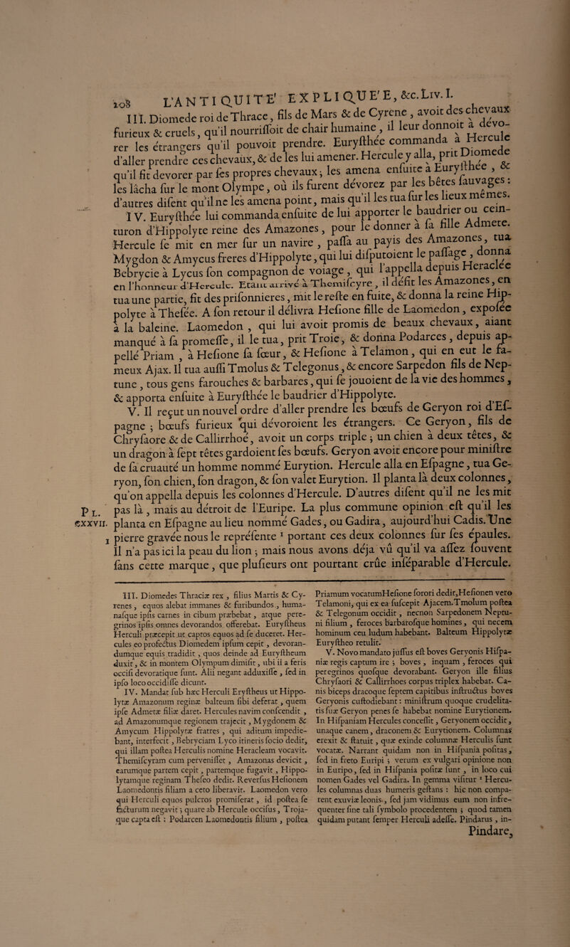 Pl. cxxvii. I X08 L'A N TI QU IT Ë E X PLI QUE'E, &c.Liv.I. III. Diomede roi de Thrace, fils de Mars & de Cyrene , avoir des chevaux furieux & cruels, qu'il nourriffoit de chair humaine, il leur donno.c a d vo- rer les étrangers qu’il pouvoir prendre. Euryft ee comman Diomcje d’aller prendre ces chevaux, & de les lui amener. Hercule y a , p & qu’il fit dévorer-par fes propres chevaux; les amena enfuire a Eury■ , les lâcha fur le mont Olympe, où ils furent dévorez par les bc es Cuvages, d'autres difent qu’il ne les amena point, mais qu il les tua fur les lieux • IV. Eurvflhée lui commanda enfuite de lui apporter le baudrier ou cein- turon d’Hippolyte reine des Amazones, pour le donner a a e * Hercule fe mit en mer fur un navire , paffa au payis des Amazones, tua, Mygdon & Amycus frétés d’Hippolyte, qui lui difputoient le paflage , donna Bebrycie à Lycus fon compagnon de voiage , qui 1 apçclla depuis Hera en l’honneur ci’Hcrculc. Etant arrive à Tliemifcyre, il défît les Amazones en tua une partie, fît des prifonnieres, mit lerefte en fuite, ôc donna la reine Hij> polyte à Thefée. A fon retour il délivra Hefîone fille de Laomedon, expolee a la baleine. Laomedon , qui lui avoit promis de beaux chevaux, aiant manqué à fa promefTe, il le tua, prit Troie, & donna Podarces , depuis ap- pellé Priam , à Hefîone fa fœur, & Hefîone àTelamon, qui en eut le fa¬ meux Ajax. Il tua auffi Tmolus & Telegonus, & encore Sarpedon fils de Nep¬ tune , tous gens farouches &z barbares, qui fe jouoient de la vie des hommes , ôc apporta enfuite à Euryfthee le baudrier d Hippolyte. . V. Il reçut un nouvel ordre d’aller prendre les bœufs de Geryon roi dEl- pagne ; bœufs furieux qui dévoroient les étrangers. Ce Geryon, fils de Chryfaore &de Callirrhoé, avoit un corps triple * un chien à deux têtes, & un dragon à fèpt têtes gardoient fes bœufs. Geryon avoit encore pour miniflre de fa cruauté un homme nomme Eurytion. Elercuîe alla en Efpagne, tua Ge¬ ryon, fon chien, fon dragon, & fon valet Eurytion. Il planta la deux colonnes, qu on appella depuis les colonnes d Hercule. D autres difent qu il ne les mit pas là , mais au détroit de 1 Euripe. La plus commune opinion cft qu il les planta en Efpagne au lieu nomme Gades, ou Gadira, aujourd hui Cadis. Lnc pierre gravée nous le reprefente 1 portant ces deux colonnes fur fes épaulés. Il n’a pas ici la peau du lion ; mais nous avons déjà vu qu’il va allez fouvent fans cette marque, que plufîeurs ont pourtant crue inféparable d’Hercule. ÎIÏ. Diomedes Thracix rex , filius Marris de Cy- renes, equos alebat immanes de furibundos., huma- nafquc ipfis carnes in cibum præbebac, atque perc- grinos ipfis omnes devorandos offerebat. Euryftheus Herculi prxcepit ur captos equos ad fe ducerec. Her¬ cules eo proférais Diomedem ipfum cepic, devoran- dumque equis tradidit , quos deinde ad Euryftheum duxit, de in montem Olympum dimifit, ubi ii a feris occifi devoratique funt. Alii neganc adduxifte , fed in ipfo locooccidifle dicunr. IV. Mandat fub hæc Herculi Eryftheus ut Hippo- lytx Amazonum reginx balteum libi déférât, quem ipfe Admets filiæ daret. Hercules navim confcendit , ad Amazonumque regionem trajccit, Mygdonem de Amycum Hippolytæ fratres , qui aditum impedie- bant, interfecit, Bebryciam Lyco itineris focio dédit, qui illam poftea Herculis nomine Heracleam vocavit. Themifcyram cum pervenilTet , Amazonas devicit, earumque partem cepit, partemque fugavit , Hippo- lytamque reginam Thefeo dedit- Reverfus Hefionem Laomedontis filiam a ceto liberavit. Laomedon vero qui Herculi equos pulcros promiferat, id poftea fe fiufturum negavit *, quare ab Hercule occifus, Troja- que capta cft : Podarcen Laomedontis filium , poftea Priamum vocatumHeftone forori dedit,Hefionen vero Telamoni, qui ex ea fufeepit Ajacem.Tmolum poftea de Telegonum occidit, neenon Sarpedonem Neptu- ni filium , feroces barbarofque homines, qui neeem hominum ceu ludum habebant. Balteum Hippolytse Euryftheo retulit. V. Novomandato jufius eft boves Geryonis Hifpa- niæ regis captum ire *, boves , inquam , feroces qui peregrinos quofque devorabant. Geryon ille filius Chryfaori de Callirrhoes corpus triplex habebat. Ca- nis biceps dracoque feptem capitibus inftru&us boves Geryonis euftodiebant : miniftrum quoque crudelita- tis fuæ Geryon penes fe habebat nomine Eurytionem. In Hifpaniam Hercules conceflit, Geryonem occidic, unaque canem, draconemSc Eurytionem. Columnas crexit de ftatuit, quæ exinde columnx Herculis func vocatx. Narrant quidam non in Hifpania pofitas, fed in freto Euripi j verum ex vulgari opinione non in Euripo, fed in Hifpania pofitx lunt , in loco cui nomen Gades vel Gadira. In gemma vifitur 1 Hercu¬ les columnas duas humeris geftans : hic non compa¬ rent exuvix leonis, fed jam vidimus eum non infre- quenter fine tali fymbolo procedentem ; quod tamen quidam putant femper Herculi adefte. Pindarus , in- Pindare.