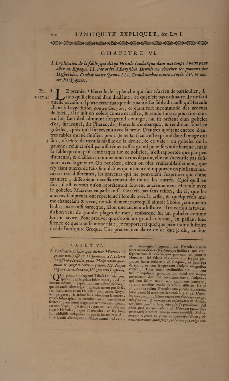 CHAPITRE VL 1. Explication de lafable, qui dit quHercule s'embarqua dans une coupe a boire pour aller en Efpagne. 1L Par ordre d'Euryflhée Hercule <va chercher les pommes des Hefperides. Combat contre Cycnus, 11L Grand combat contre oAntée. 1V, & con¬ tre les 'Pygmées. ' • * t - * • V Pl. I.T E premier 1 Hercule de la planche qui fuit ïi’a rien de particulier , fi- Cxxvm 1 j non qu’il efi: orné d’un diadème ; ce qui n’eft pas ordinaire. Je ne fai à 1 quelle occafion il porte cette marque de roiauté. La fable dit aufii qu’Hercule allant à l’expédition contre Geryon, & étant fort incommodé des ardeurs du foleil, il lé mit en colere contre cet alïre, ôc tendit fon arc pour tirer con¬ tre lui. Le foleil admirant fon grand courage, lui fit préfent d’un gobelet d’or, fur lequel, dit Pherecyde, Hercule s’embarqua , & rendit au foleil ce gobelet, apre's qu’il fut revenu avec fa proie. D’autres ajoutent encore d’au¬ tres fables qui ne finilfent point. Je ne fai fi cela efi: exprimé dans l’image qui 2 fuit, où Hercule tient la malfue de la droite, ôc ce vafe 2 ou gobelet de la gauche : celui-ci n’eft pas alfurément alfez grand pour fervir de barque ; mais la fable qui dit qu’il s’embarqua fur ce gobelet, n’eft rapportée que par peu d’auteurs j & d’ailleurs, comme nous avons déjà dit, elle ne s’accorde pas tou¬ jours avec la gravure. Ou peutêtre , diroit-on plus vraifemblablement, que n’y aiant gueres de faits femblables qui n’aient été rapportez en plufieurs ma¬ niérés tres-differentes • les graveurs qui ne pouvoient l’exprimer que d’une maniéré , differoient necefiairement de toutes les autres. Quoi qu’il en foit, il efi: certain qu’on repréfentoit fouvent anciennement Hercule avec le gobelet. Macrobe en parle ainfi. Ce n’efl pas fans raifon, dit-il, que les anciens fculpteurs ont repréfenté Hercule avec la talfe, & quelquefois mê¬ me chancelant & yvre; non-feulement parcequ’il aimoit à boire , comme on le dit j mais aufiî parceque, félon une ancienne hiftoire , il traverfa à la faveur du bon vent de grandes plages de mer, embarqué fur un gobelet comme fur un navire. Pour prouver que c’étoit un grand biberon, en paflant fous filence ce que tout le monde lait, je rapporterai quelque petit trait d’hifioire tire de 1 antiquité Greque. Une preuve bien claire de ce que je dis, ce font C a p u T VI. y J. Explicatio fabula: qua dicitur Eïcrcules in poculo navigajfe in Hifpaniam. II. Jubente Euryfiheo Hercules poma Hefpcridum quæ- fitum it j pugnat contra Cycnum. III. Ingens pugna centra AntœumJV'. & contraPygm»eos. PrimusI in fequenti Tabula Hercules con- ipicitur , ici fingulare folum habet, quod dia- clemate redimiatur •, quod rariflime vifitur, neTcioque qua de caufa talem regia? dignitatis notam præ Te Te- rar. Fabulantur etiam Herculem cum contra Geryo- nem pei gciec, &c ardore Tolis admodum laboraret, contra Toléra ipTum ira incenfum arcum tetendiffe ut remet : quam animi magnitudinem miratum Toléra , aureum Tcyphum ipTi dedifTe , quo ceu nave uTus na- vtgaYit Hercules , inquit Pherecydes, & Tcyphum ioh reddidifle poftquam cum præda Tuaredierat. Alii hdcc rabulis allas adjiciunt. NcTcio utrum illud expri- matur in imagine 1 Tequenti, ubi Hercules clavam tenet manu dextera Tcyphumque Tiniftra ; qui celte Tcyphus non is videtur quo quah navi uti potucric Hercules : Ted Tabula navigationis in Tcypho per- paucos habet auétores ; & alioquin , ut jara bepe diximus , ea non Temper cum Tculptis imaginibus confentir. Forte autem verifïmilius dicatur , cum nullum hujuTmodi geftorum Fit, quod non magnx narrationum diverTitati obnoxium fuerit, Tculptores qui uno Tolum modo rem exprimera poterant, ab aliis omnibus modis necelfario difFerre- Ut ut eft , olim Tæpiiîime Hercules cum poculo repræTenta- batur j audi Macrobium Saturnal. 1. 5. c. 21. Hercn- Icm vero 3 inquit, fittores veteres von fine caufa. cum po. culo fecerunt 3 & nonnuncfuam cafabundum & ebrium non folum cjuod is héros bibax fuiffe perhibetur -, fed etiam auod antic/ua hijtoria eft Herculem poculo tan- cjuam navigio vernis immenfa maria tranfiffe. Sed de utraejue re pauca ex gratis antiquitatibus dicam ; & multibibum heroa ifiumfuijfe , ut taceam pu vulgo nota